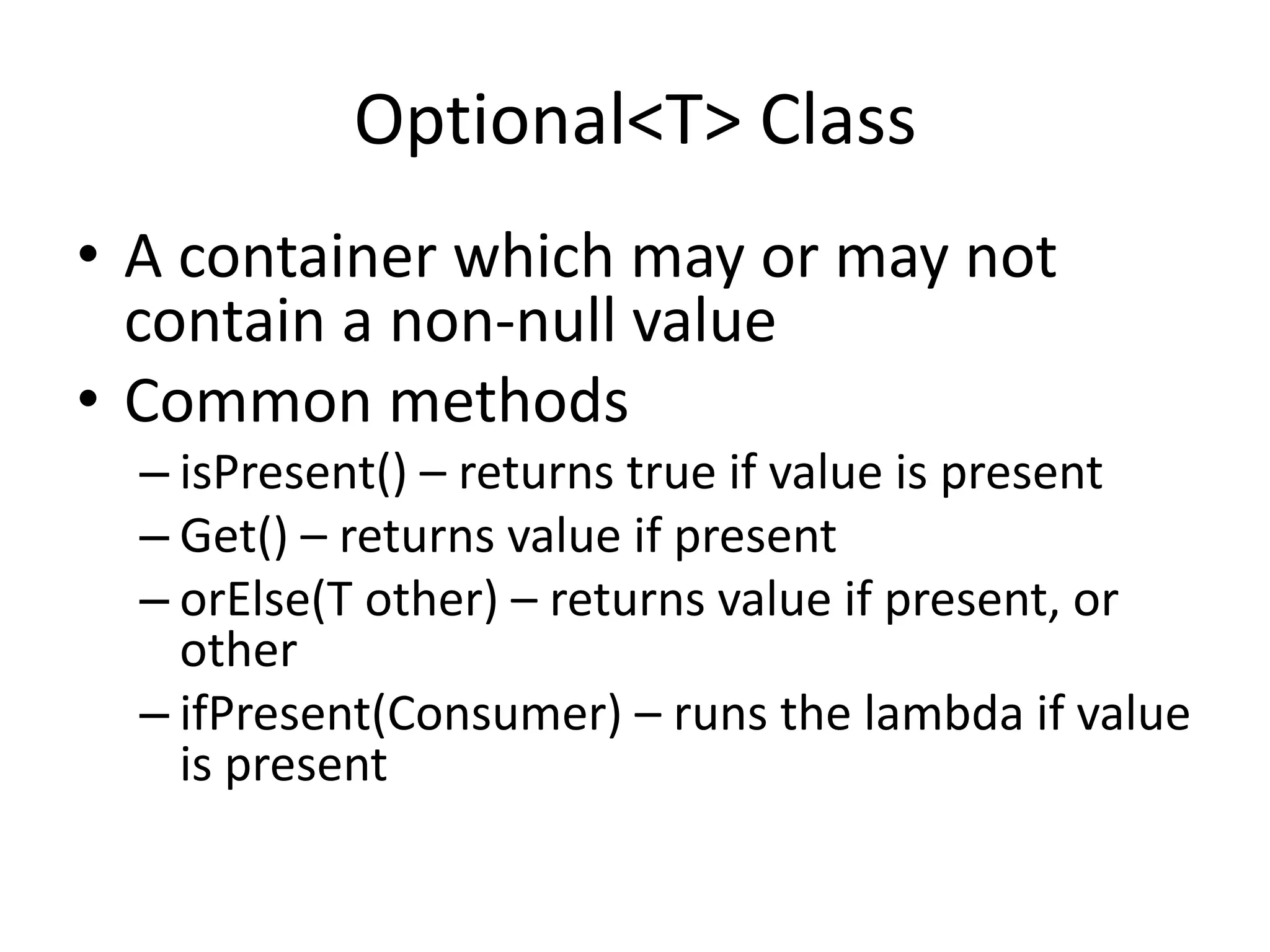 Optional<T> Class
• A container which may or may not
contain a non-null value
• Common methods
– isPresent() – returns true if value is present
– Get() – returns value if present
– orElse(T other) – returns value if present, or
other
– ifPresent(Consumer) – runs the lambda if value
is present
 