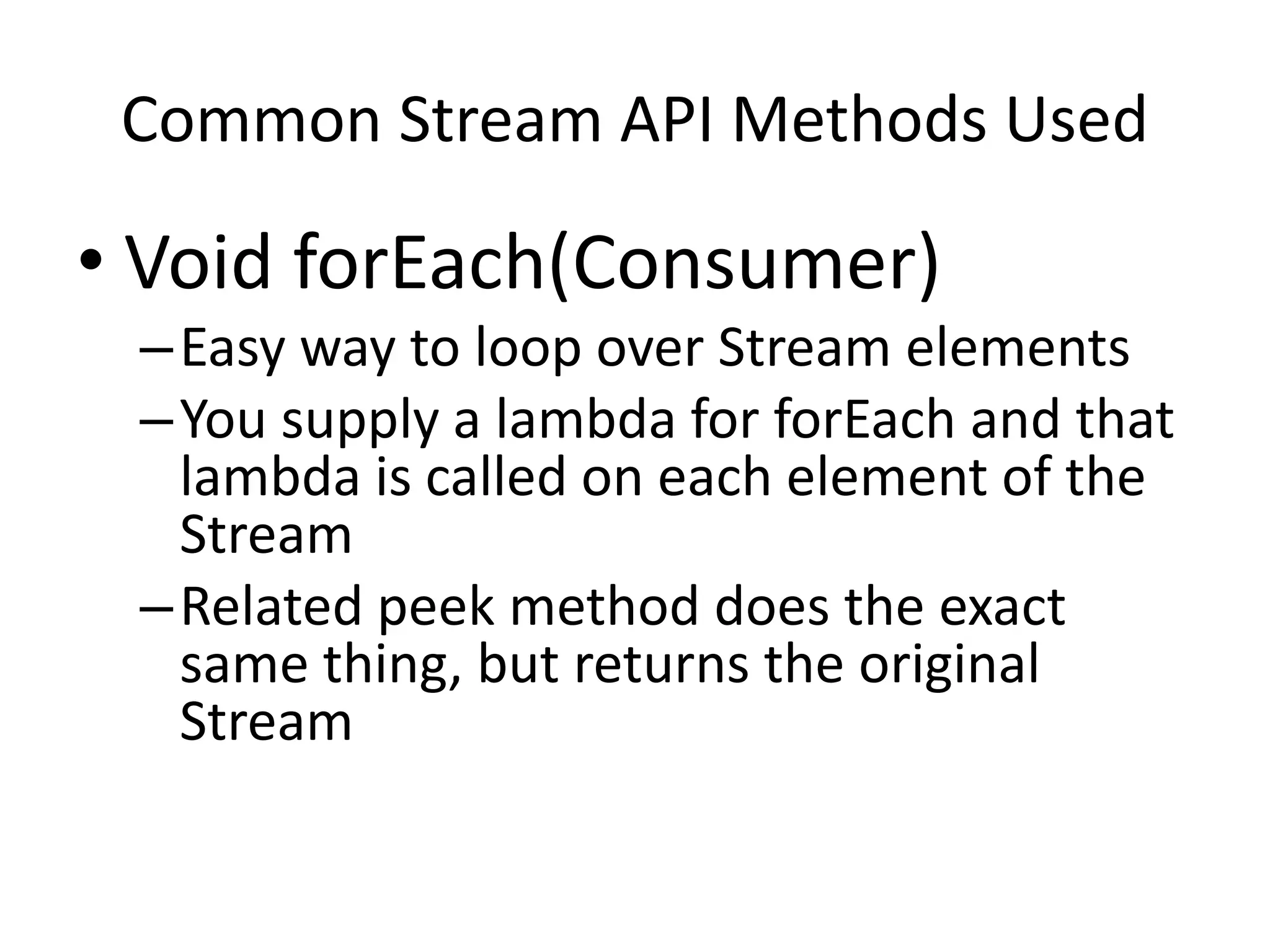 Common Stream API Methods Used
• Void forEach(Consumer)
–Easy way to loop over Stream elements
–You supply a lambda for forEach and that
lambda is called on each element of the
Stream
–Related peek method does the exact
same thing, but returns the original
Stream
 