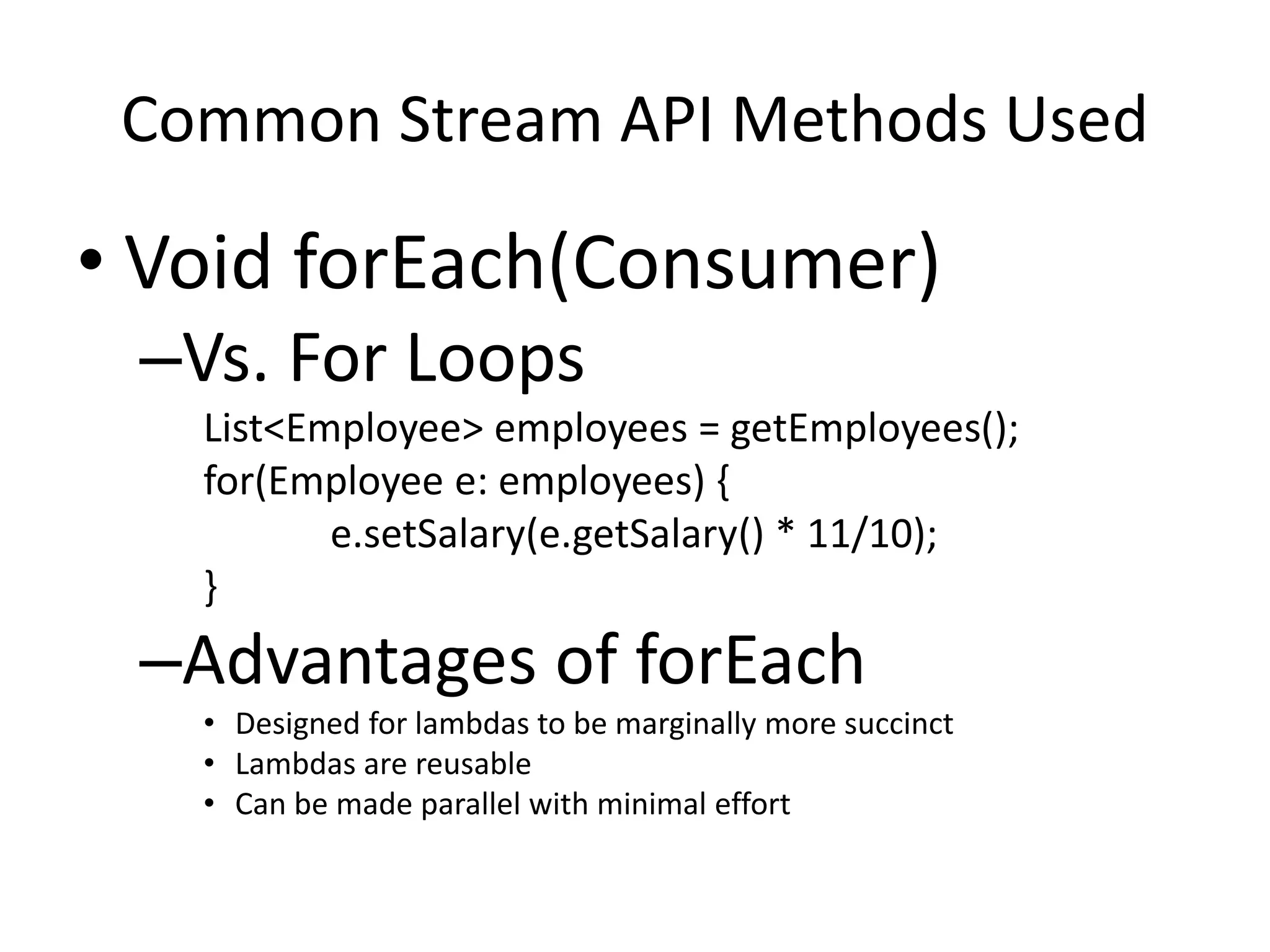 Common Stream API Methods Used
• Void forEach(Consumer)
–Vs. For Loops
List<Employee> employees = getEmployees();
for(Employee e: employees) {
e.setSalary(e.getSalary() * 11/10);
}
–Advantages of forEach
• Designed for lambdas to be marginally more succinct
• Lambdas are reusable
• Can be made parallel with minimal effort
 