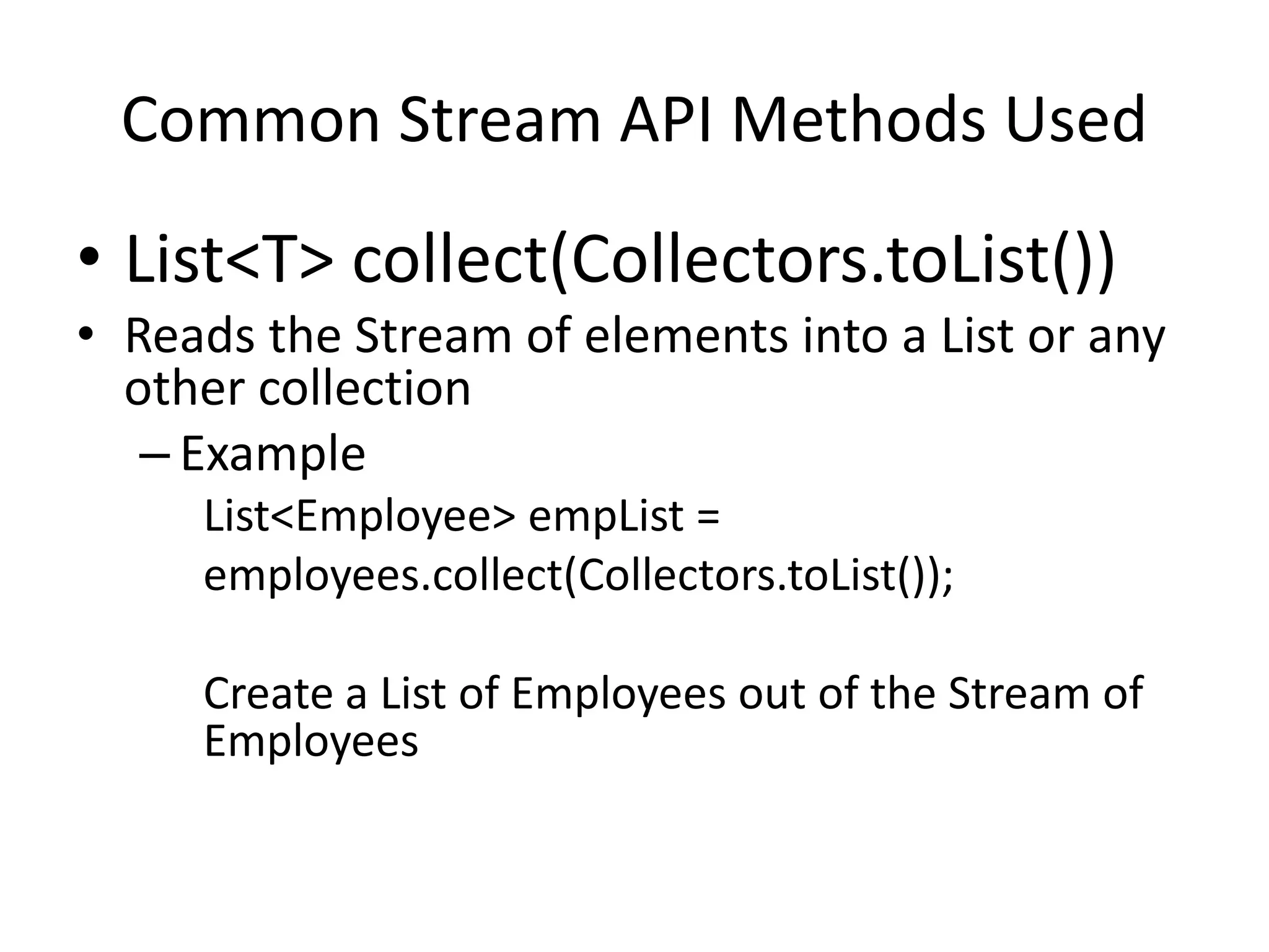 Common Stream API Methods Used
• List<T> collect(Collectors.toList())
• Reads the Stream of elements into a List or any
other collection
– Example
List<Employee> empList =
employees.collect(Collectors.toList());
Create a List of Employees out of the Stream of
Employees
 