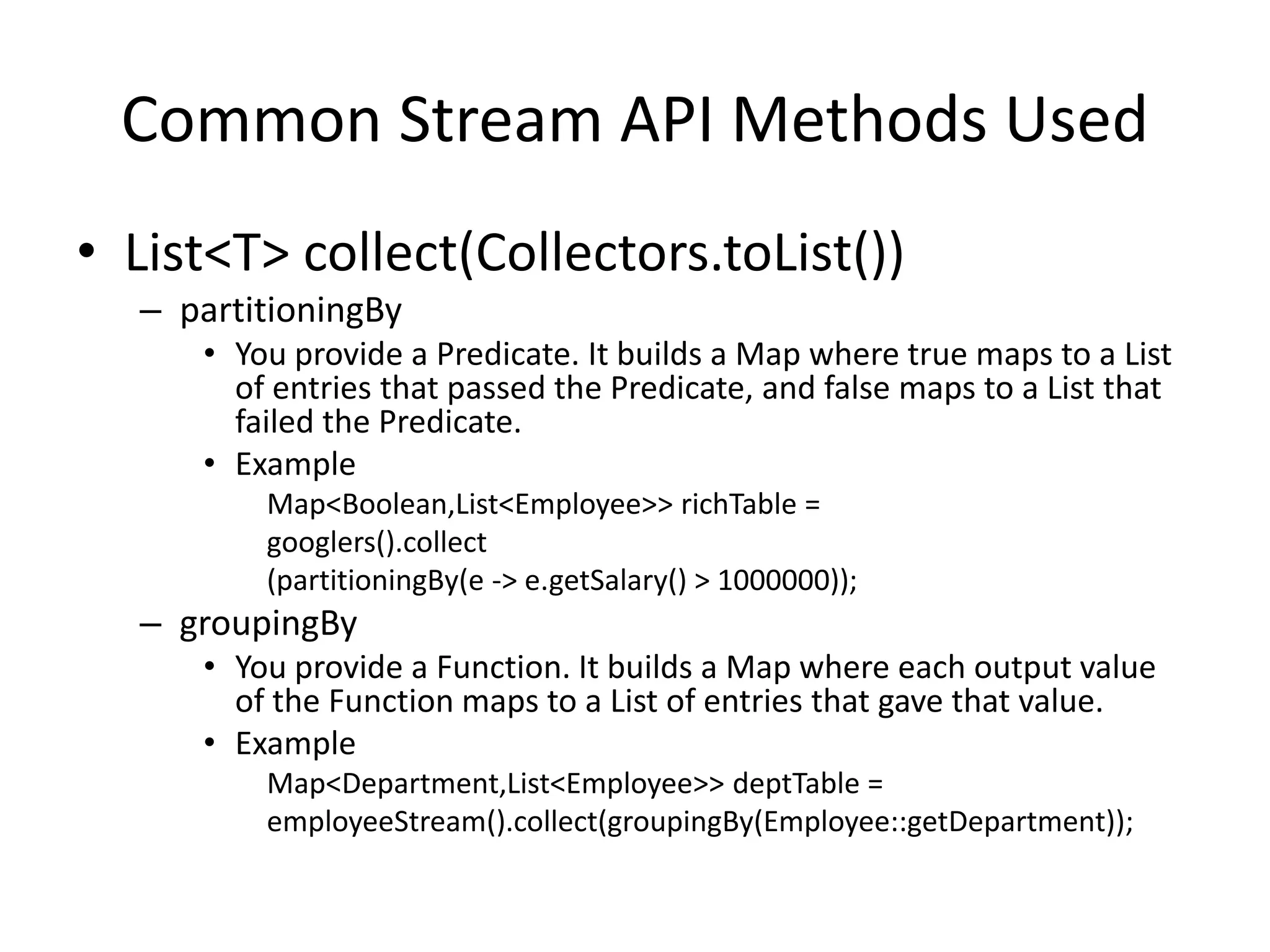 Common Stream API Methods Used
• List<T> collect(Collectors.toList())
– partitioningBy
• You provide a Predicate. It builds a Map where true maps to a List
of entries that passed the Predicate, and false maps to a List that
failed the Predicate.
• Example
Map<Boolean,List<Employee>> richTable =
googlers().collect
(partitioningBy(e -> e.getSalary() > 1000000));
– groupingBy
• You provide a Function. It builds a Map where each output value
of the Function maps to a List of entries that gave that value.
• Example
Map<Department,List<Employee>> deptTable =
employeeStream().collect(groupingBy(Employee::getDepartment));
 