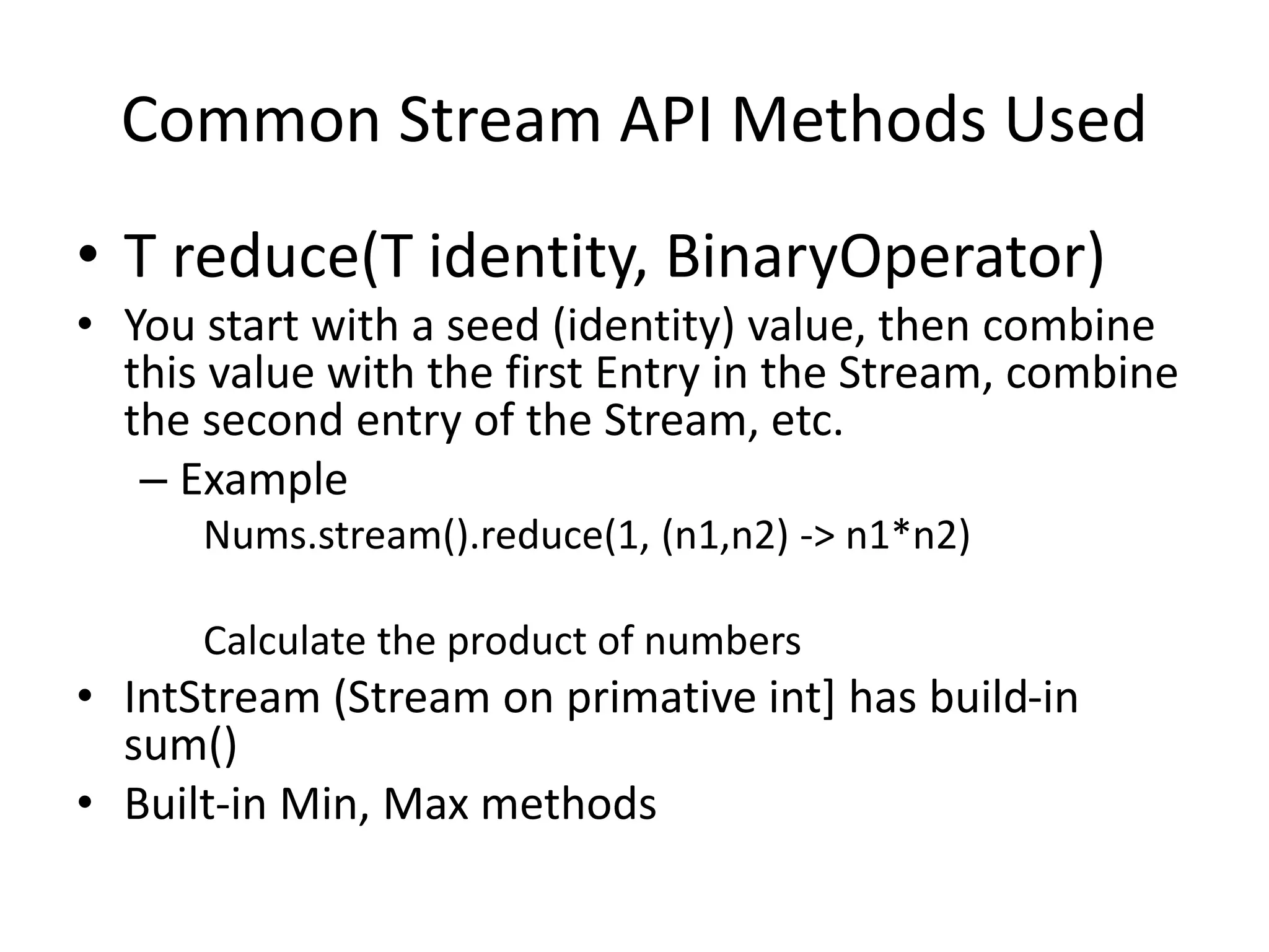Common Stream API Methods Used
• T reduce(T identity, BinaryOperator)
• You start with a seed (identity) value, then combine
this value with the first Entry in the Stream, combine
the second entry of the Stream, etc.
– Example
Nums.stream().reduce(1, (n1,n2) -> n1*n2)
Calculate the product of numbers
• IntStream (Stream on primative int] has build-in
sum()
• Built-in Min, Max methods
 