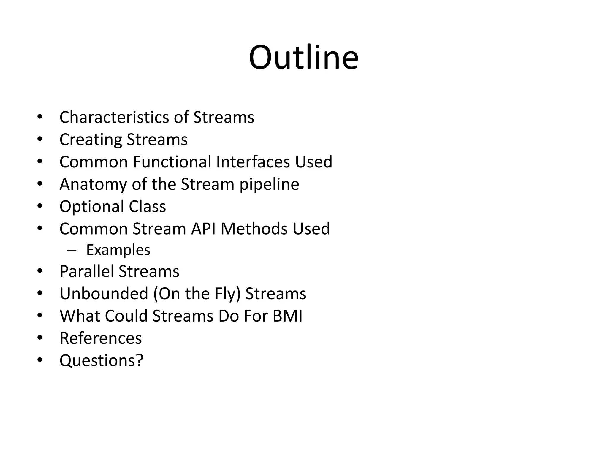 Outline
• Characteristics of Streams
• Creating Streams
• Common Functional Interfaces Used
• Anatomy of the Stream pipeline
• Optional Class
• Common Stream API Methods Used
– Examples
• Parallel Streams
• Unbounded (On the Fly) Streams
• What Could Streams Do For BMI
• References
• Questions?
 
