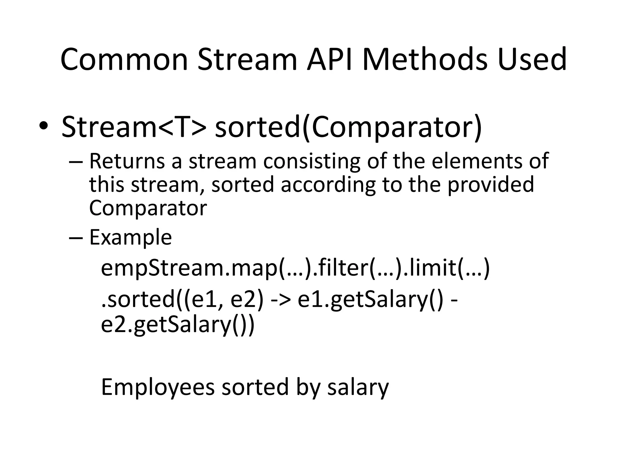 Common Stream API Methods Used
• Stream<T> sorted(Comparator)
– Returns a stream consisting of the elements of
this stream, sorted according to the provided
Comparator
– Example
empStream.map(…).filter(…).limit(…)
.sorted((e1, e2) -> e1.getSalary() -
e2.getSalary())
Employees sorted by salary
 