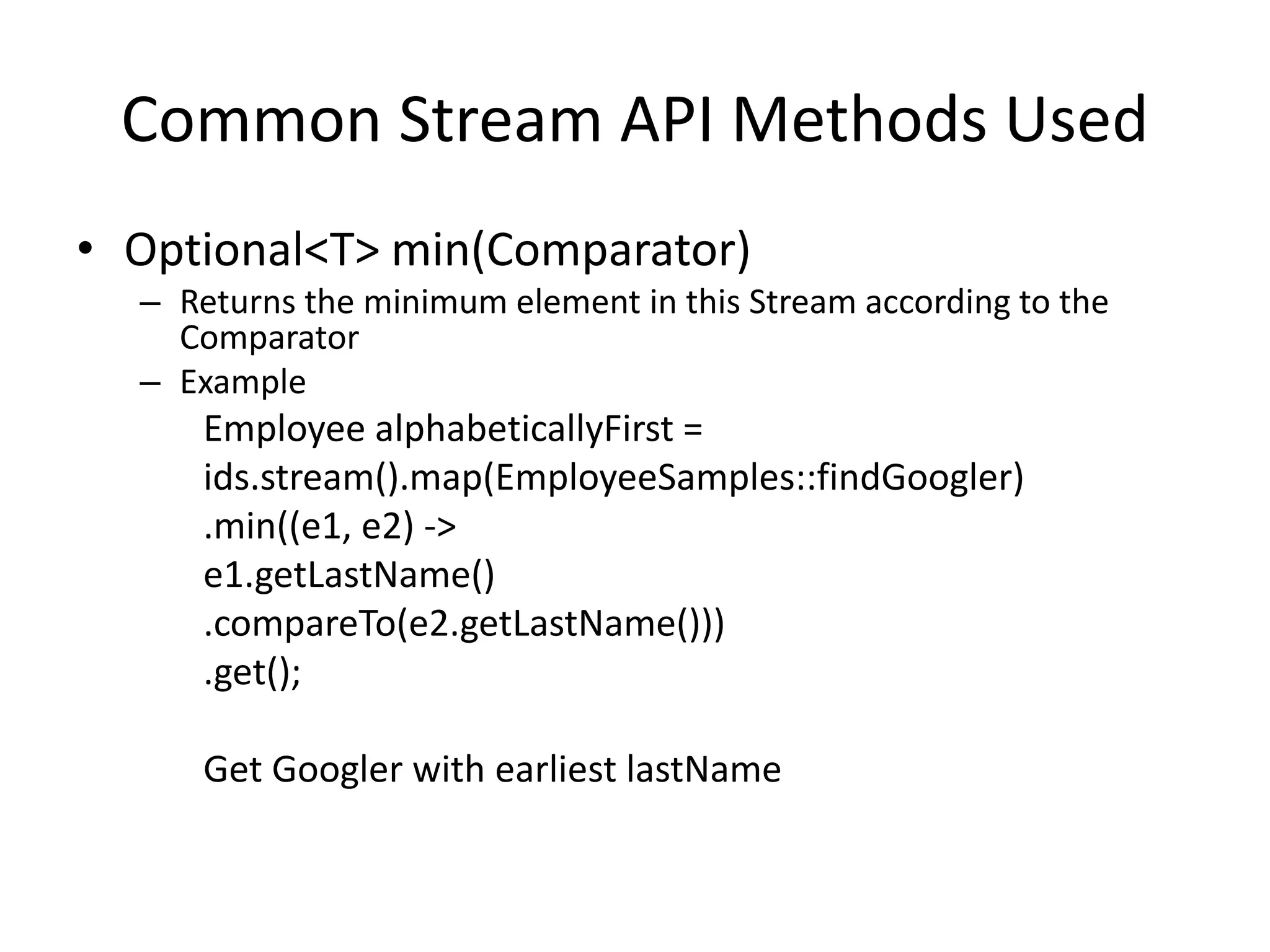 Common Stream API Methods Used
• Optional<T> min(Comparator)
– Returns the minimum element in this Stream according to the
Comparator
– Example
Employee alphabeticallyFirst =
ids.stream().map(EmployeeSamples::findGoogler)
.min((e1, e2) ->
e1.getLastName()
.compareTo(e2.getLastName()))
.get();
Get Googler with earliest lastName
 