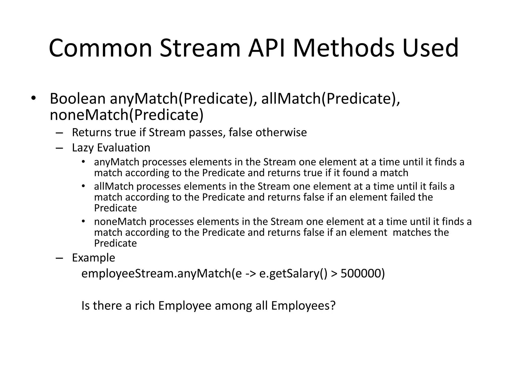 Common Stream API Methods Used
• Boolean anyMatch(Predicate), allMatch(Predicate),
noneMatch(Predicate)
– Returns true if Stream passes, false otherwise
– Lazy Evaluation
• anyMatch processes elements in the Stream one element at a time until it finds a
match according to the Predicate and returns true if it found a match
• allMatch processes elements in the Stream one element at a time until it fails a
match according to the Predicate and returns false if an element failed the
Predicate
• noneMatch processes elements in the Stream one element at a time until it finds a
match according to the Predicate and returns false if an element matches the
Predicate
– Example
employeeStream.anyMatch(e -> e.getSalary() > 500000)
Is there a rich Employee among all Employees?
 