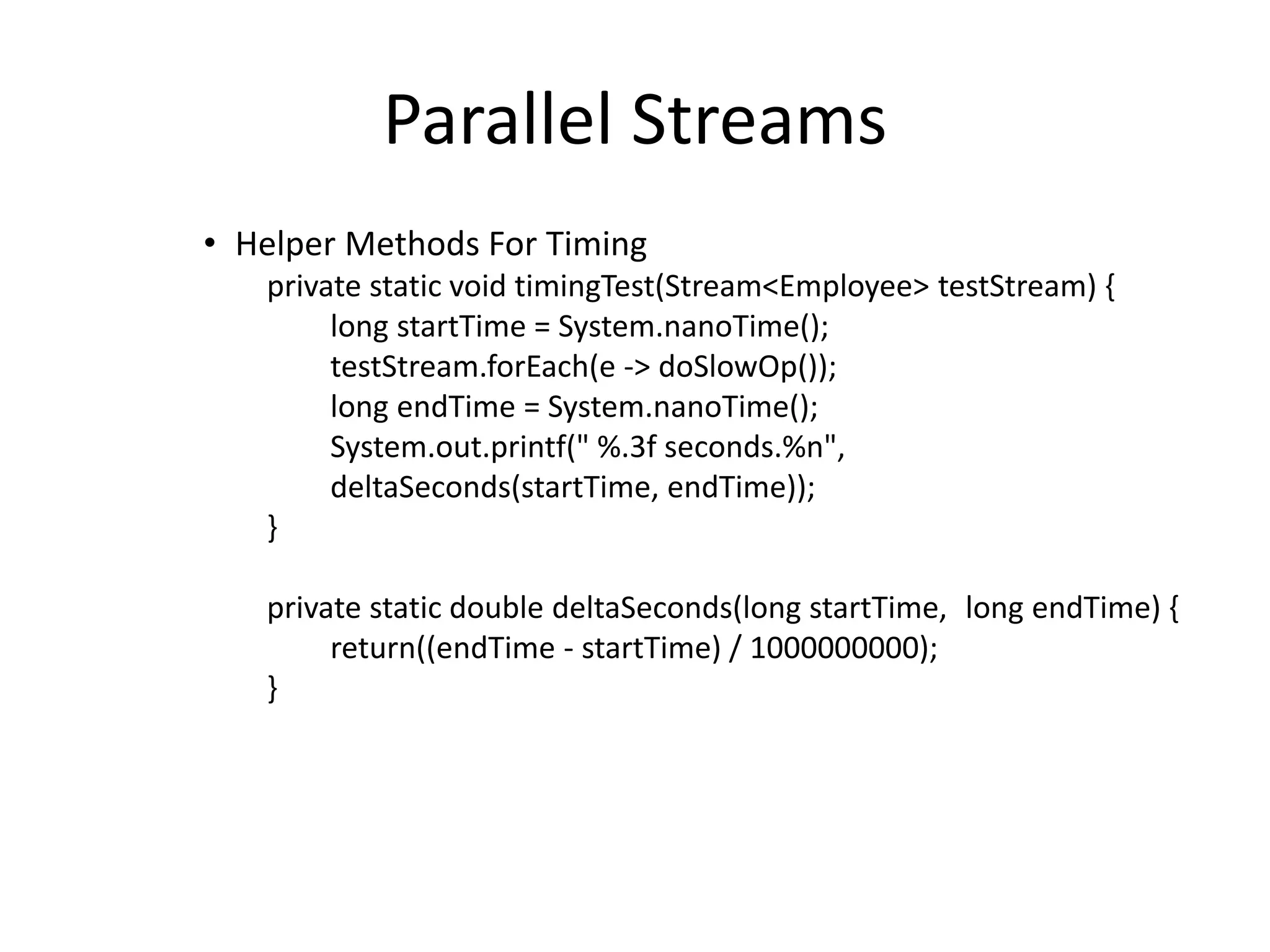 Parallel Streams
• Helper Methods For Timing
private static void timingTest(Stream<Employee> testStream) {
long startTime = System.nanoTime();
testStream.forEach(e -> doSlowOp());
long endTime = System.nanoTime();
System.out.printf(" %.3f seconds.%n",
deltaSeconds(startTime, endTime));
}
private static double deltaSeconds(long startTime, long endTime) {
return((endTime - startTime) / 1000000000);
}
 