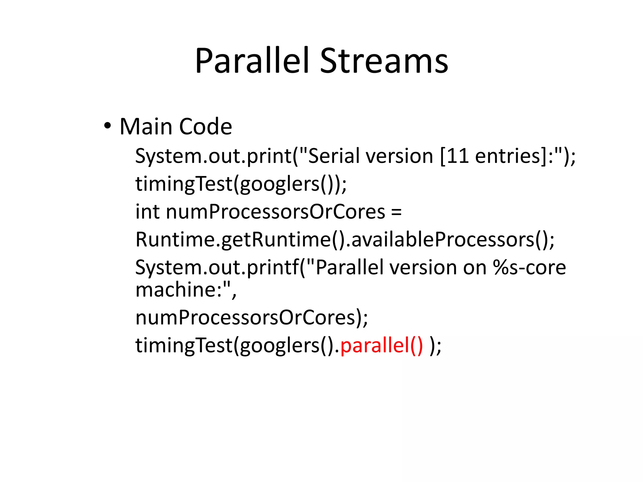 Parallel Streams
• Main Code
System.out.print("Serial version [11 entries]:");
timingTest(googlers());
int numProcessorsOrCores =
Runtime.getRuntime().availableProcessors();
System.out.printf("Parallel version on %s-core
machine:",
numProcessorsOrCores);
timingTest(googlers().parallel() );
 