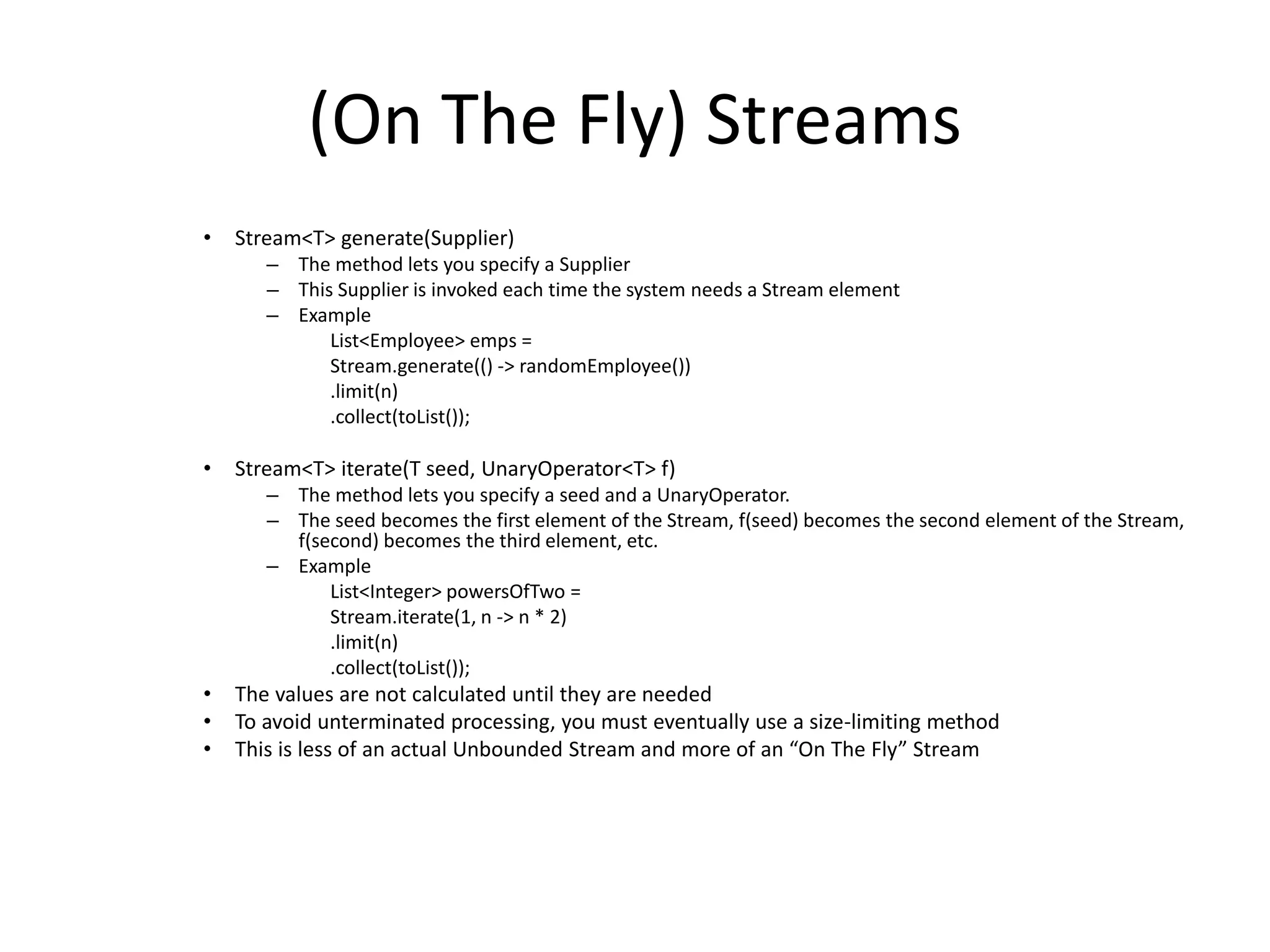 (On The Fly) Streams
• Stream<T> generate(Supplier)
– The method lets you specify a Supplier
– This Supplier is invoked each time the system needs a Stream element
– Example
List<Employee> emps =
Stream.generate(() -> randomEmployee())
.limit(n)
.collect(toList());
• Stream<T> iterate(T seed, UnaryOperator<T> f)
– The method lets you specify a seed and a UnaryOperator.
– The seed becomes the first element of the Stream, f(seed) becomes the second element of the Stream,
f(second) becomes the third element, etc.
– Example
List<Integer> powersOfTwo =
Stream.iterate(1, n -> n * 2)
.limit(n)
.collect(toList());
• The values are not calculated until they are needed
• To avoid unterminated processing, you must eventually use a size-limiting method
• This is less of an actual Unbounded Stream and more of an “On The Fly” Stream
 