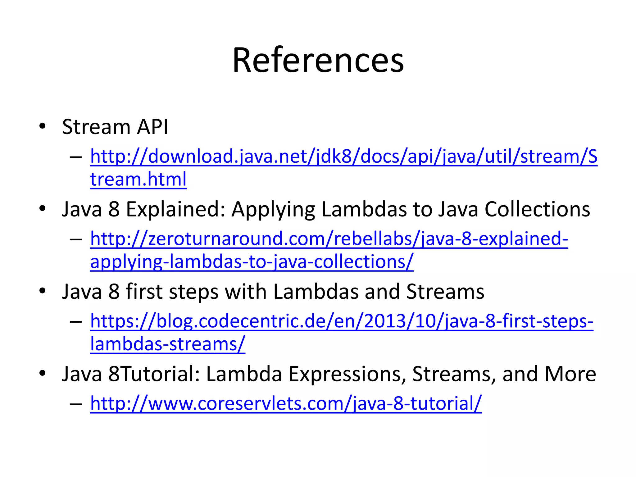 References
• Stream API
– http://download.java.net/jdk8/docs/api/java/util/stream/S
tream.html
• Java 8 Explained: Applying Lambdas to Java Collections
– http://zeroturnaround.com/rebellabs/java-8-explained-
applying-lambdas-to-java-collections/
• Java 8 first steps with Lambdas and Streams
– https://blog.codecentric.de/en/2013/10/java-8-first-steps-
lambdas-streams/
• Java 8Tutorial: Lambda Expressions, Streams, and More
– http://www.coreservlets.com/java-8-tutorial/
 