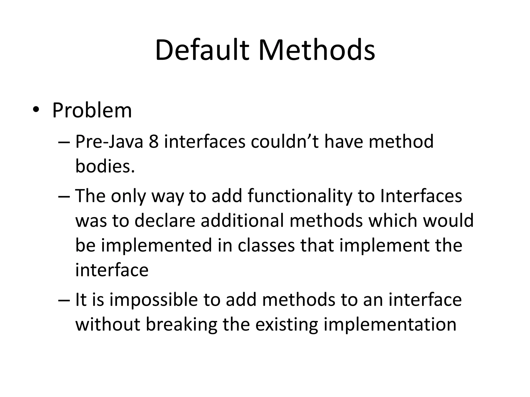 Default Methods
• Problem
– Pre-Java 8 interfaces couldn’t have method
bodies.
– The only way to add functionality to Interfaces
was to declare additional methods which would
be implemented in classes that implement the
interface
– It is impossible to add methods to an interface
without breaking the existing implementation
 