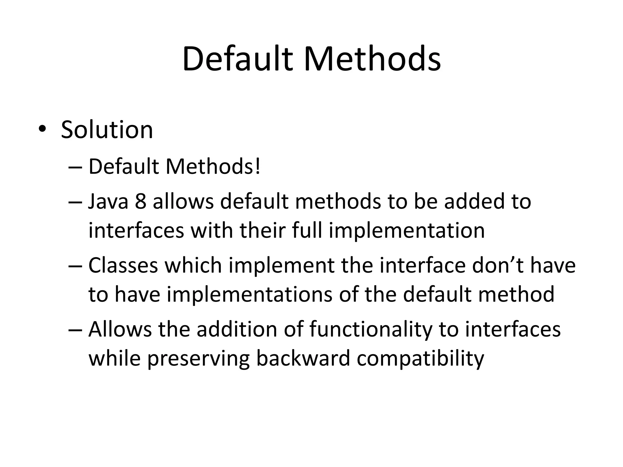 Default Methods
• Solution
– Default Methods!
– Java 8 allows default methods to be added to
interfaces with their full implementation
– Classes which implement the interface don’t have
to have implementations of the default method
– Allows the addition of functionality to interfaces
while preserving backward compatibility
 