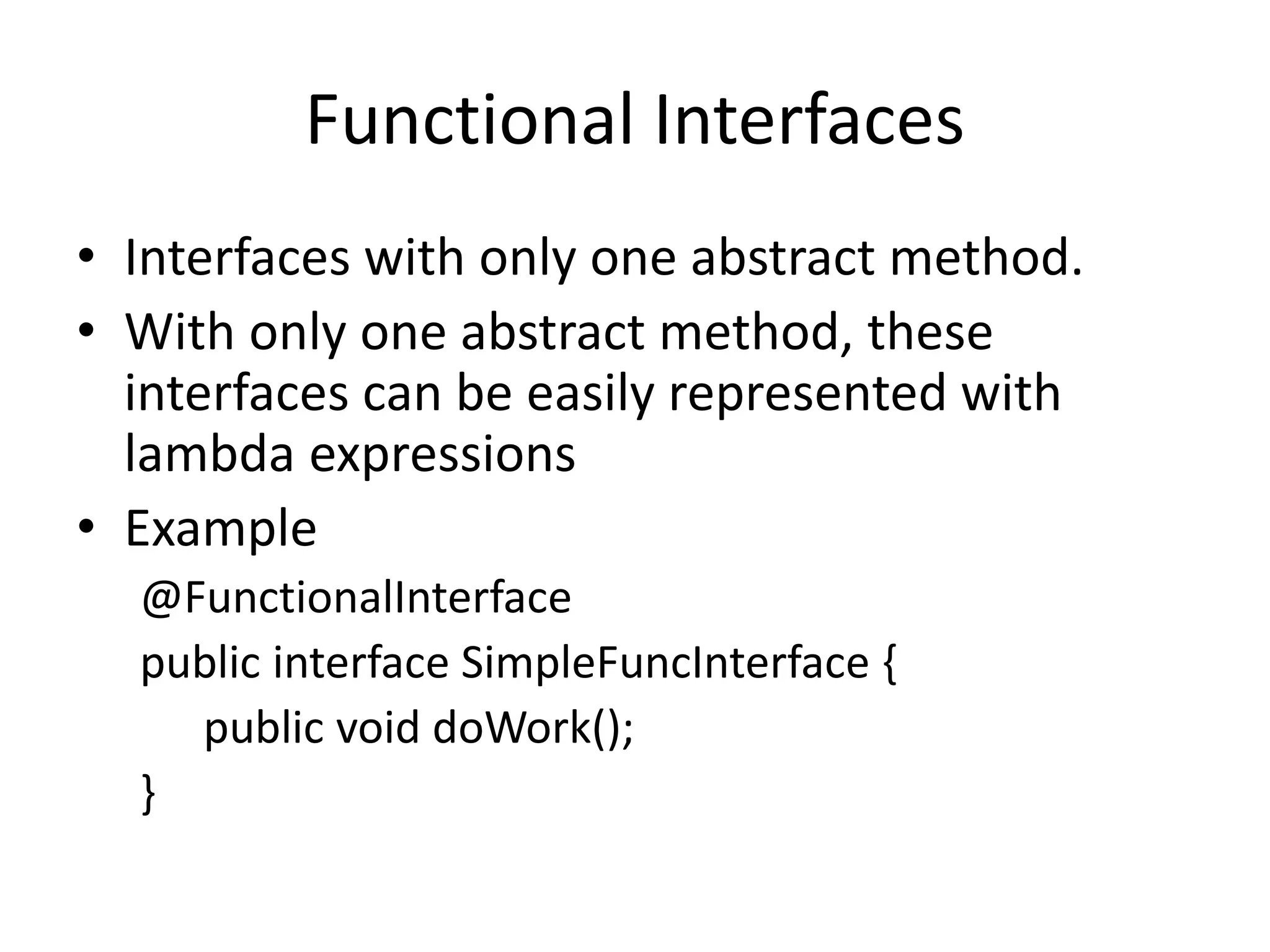 Functional Interfaces
• Interfaces with only one abstract method.
• With only one abstract method, these
interfaces can be easily represented with
lambda expressions
• Example
@FunctionalInterface
public interface SimpleFuncInterface {
public void doWork();
}
 
