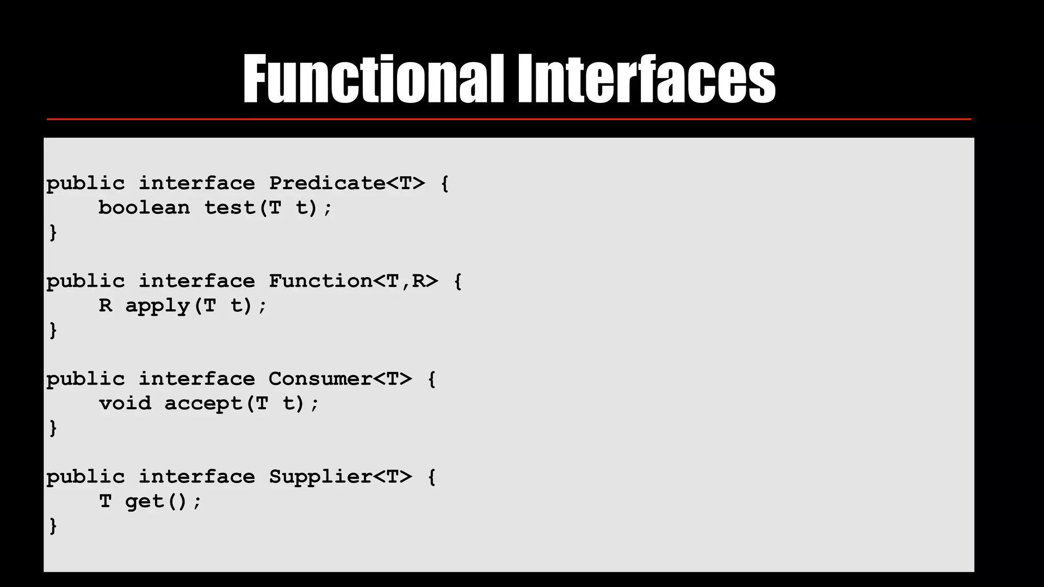 public interface Predicate<T> {
boolean test(T t);
}
public interface Function<T,R> {
R apply(T t);
}
public interface Consumer<T> {
void accept(T t);
}
public interface Supplier<T> {
T get();
}
Functional Interfaces
 