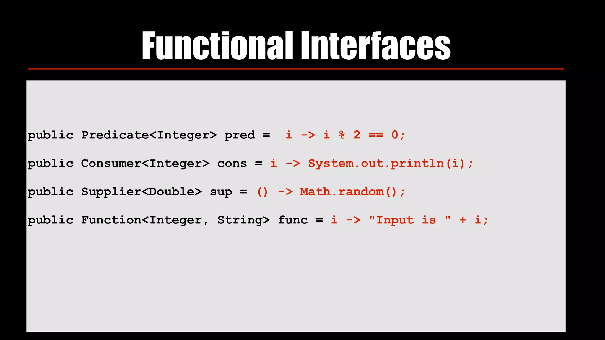 public Predicate<Integer> pred = i -> i % 2 == 0;
 
public Consumer<Integer> cons = i -> System.out.println(i);
 
public Supplier<Double> sup = () -> Math.random();
 
public Function<Integer, String> func = i -> "Input is " + i;
Functional Interfaces
 