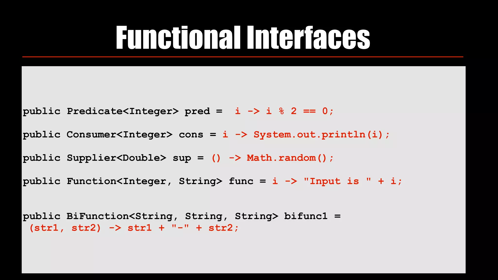 public Predicate<Integer> pred = i -> i % 2 == 0;
 
public Consumer<Integer> cons = i -> System.out.println(i);
 
public Supplier<Double> sup = () -> Math.random();
 
public Function<Integer, String> func = i -> "Input is " + i;
public BiFunction<String, String, String> bifunc1 =
(str1, str2) -> str1 + "-" + str2;
Functional Interfaces
 