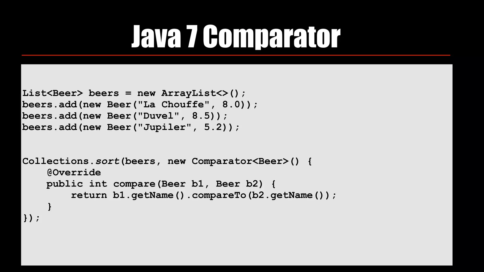 List<Beer> beers = new ArrayList<>(); 
beers.add(new Beer("La Chouffe", 8.0)); 
beers.add(new Beer("Duvel", 8.5)); 
beers.add(new Beer("Jupiler", 5.2)); 
 
 
Collections.sort(beers, new Comparator<Beer>() { 
@Override 
public int compare(Beer b1, Beer b2) { 
return b1.getName().compareTo(b2.getName()); 
} 
}); 
Java 7 Comparator
 