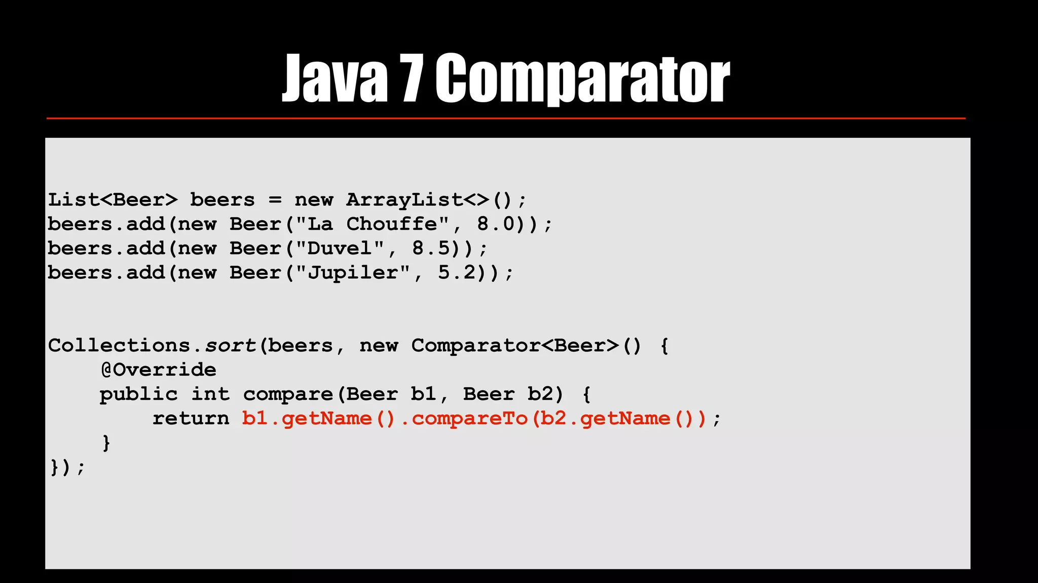 List<Beer> beers = new ArrayList<>(); 
beers.add(new Beer("La Chouffe", 8.0)); 
beers.add(new Beer("Duvel", 8.5)); 
beers.add(new Beer("Jupiler", 5.2)); 
 
 
Collections.sort(beers, new Comparator<Beer>() { 
@Override 
public int compare(Beer b1, Beer b2) { 
return b1.getName().compareTo(b2.getName()); 
} 
}); 
Java 7 Comparator
 