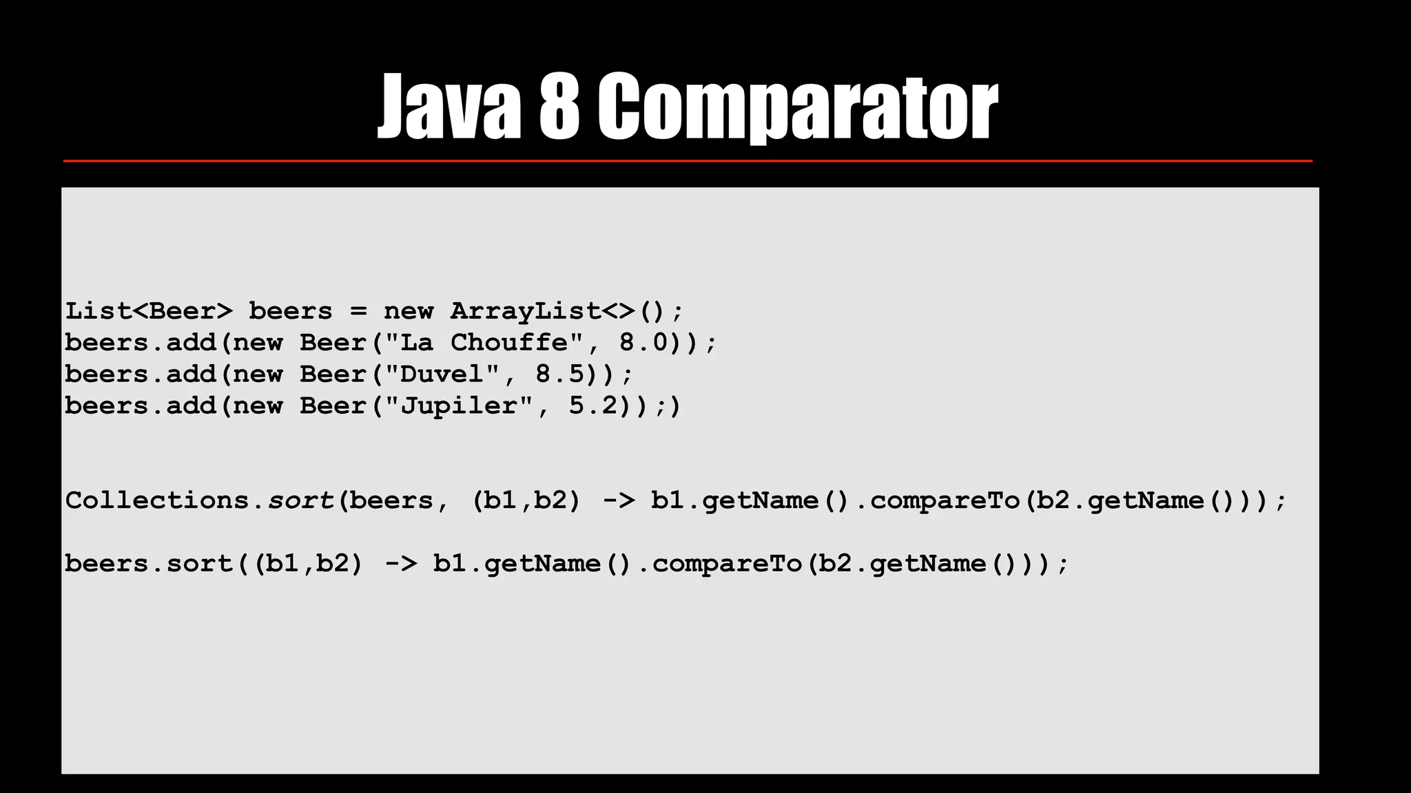 List<Beer> beers = new ArrayList<>(); 
beers.add(new Beer("La Chouffe", 8.0)); 
beers.add(new Beer("Duvel", 8.5)); 
beers.add(new Beer("Jupiler", 5.2));) 
 
 
Collections.sort(beers, (b1,b2) -> b1.getName().compareTo(b2.getName())); 
 
beers.sort((b1,b2) -> b1.getName().compareTo(b2.getName()));
 
Java 8 Comparator
 