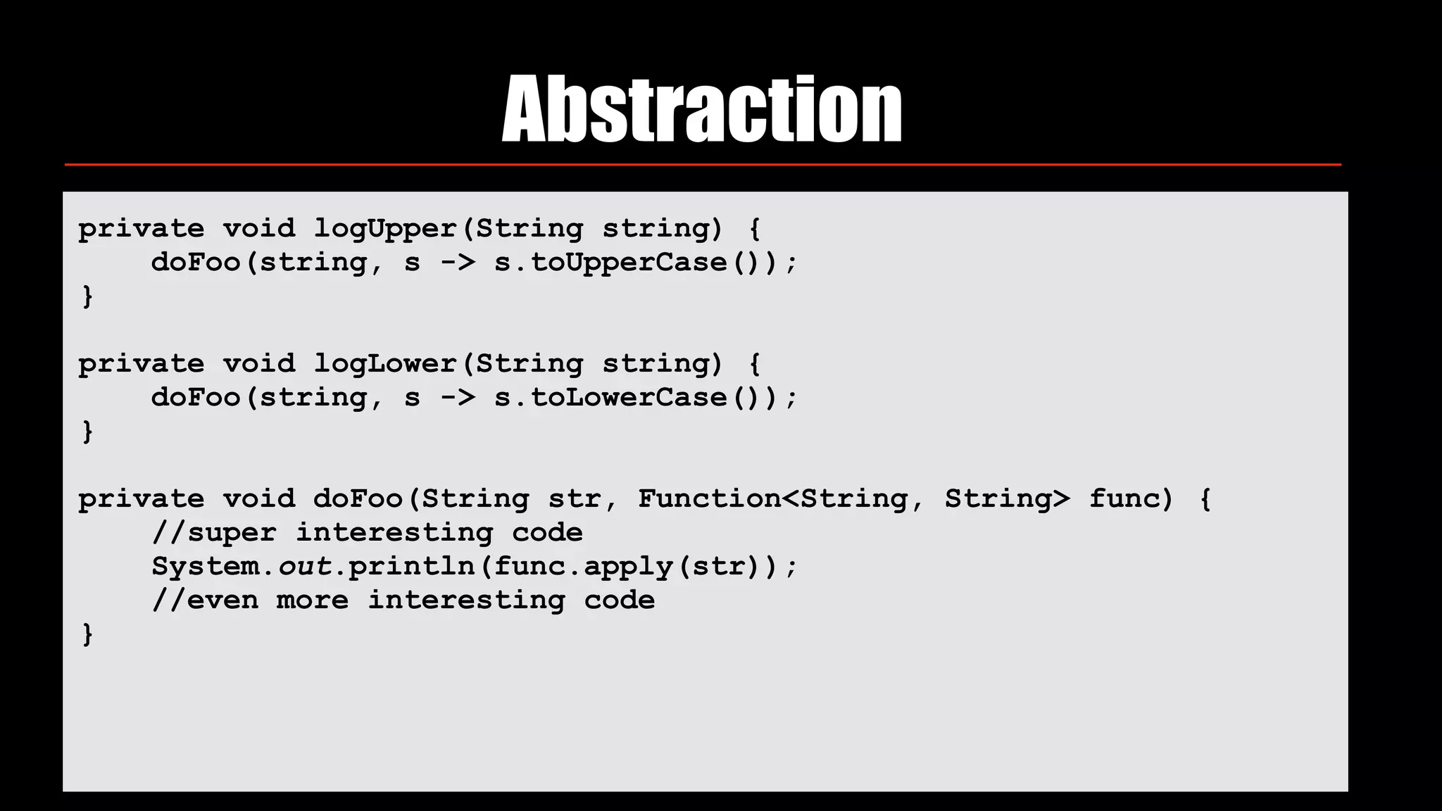 Abstraction
private void logUpper(String string) { 
doFoo(string, s -> s.toUpperCase()); 
} 
 
private void logLower(String string) { 
doFoo(string, s -> s.toLowerCase()); 
} 
 
private void doFoo(String str, Function<String, String> func) { 
//super interesting code 
System.out.println(func.apply(str)); 
//even more interesting code 
}
 
 