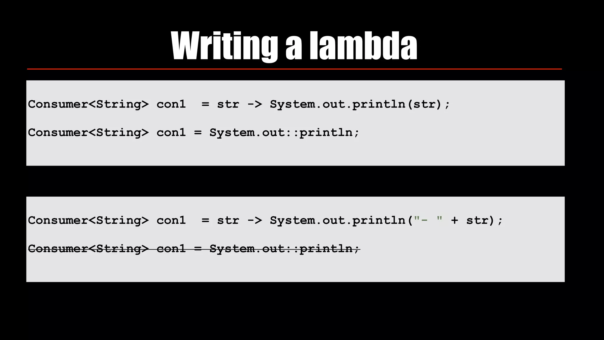 Consumer<String> con1 = str -> System.out.println(str);
Consumer<String> con1 = System.out::println;
Writing a lambda
Consumer<String> con1 = str -> System.out.println("- " + str);
Consumer<String> con1 = System.out::println;
 