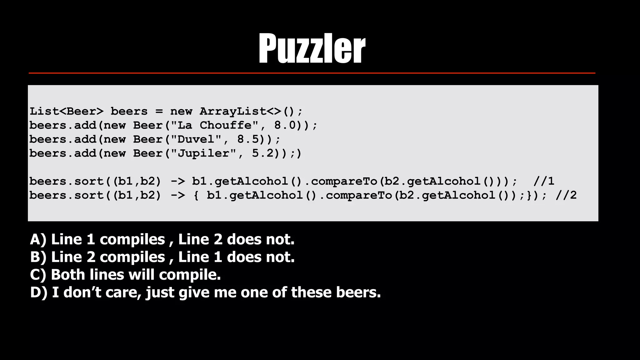 List<Beer> beers = new ArrayList<>(); 
beers.add(new Beer("La Chouffe", 8.0)); 
beers.add(new Beer("Duvel", 8.5)); 
beers.add(new Beer("Jupiler", 5.2));)
beers.sort((b1,b2) -> b1.getAlcohol().compareTo(b2.getAlcohol())); //1
beers.sort((b1,b2) -> { b1.getAlcohol().compareTo(b2.getAlcohol());}); //2
Puzzler
A) Line 1 compiles , Line 2 does not.
B) Line 2 compiles , Line 1 does not.
C) Both lines will compile.
D) I don’t care, just give me one of these beers.
 