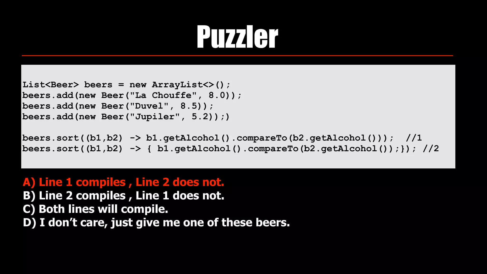 List<Beer> beers = new ArrayList<>(); 
beers.add(new Beer("La Chouffe", 8.0)); 
beers.add(new Beer("Duvel", 8.5)); 
beers.add(new Beer("Jupiler", 5.2));)
beers.sort((b1,b2) -> b1.getAlcohol().compareTo(b2.getAlcohol())); //1
beers.sort((b1,b2) -> { b1.getAlcohol().compareTo(b2.getAlcohol());}); //2
Puzzler
A) Line 1 compiles , Line 2 does not.
B) Line 2 compiles , Line 1 does not.
C) Both lines will compile.
D) I don’t care, just give me one of these beers.
 