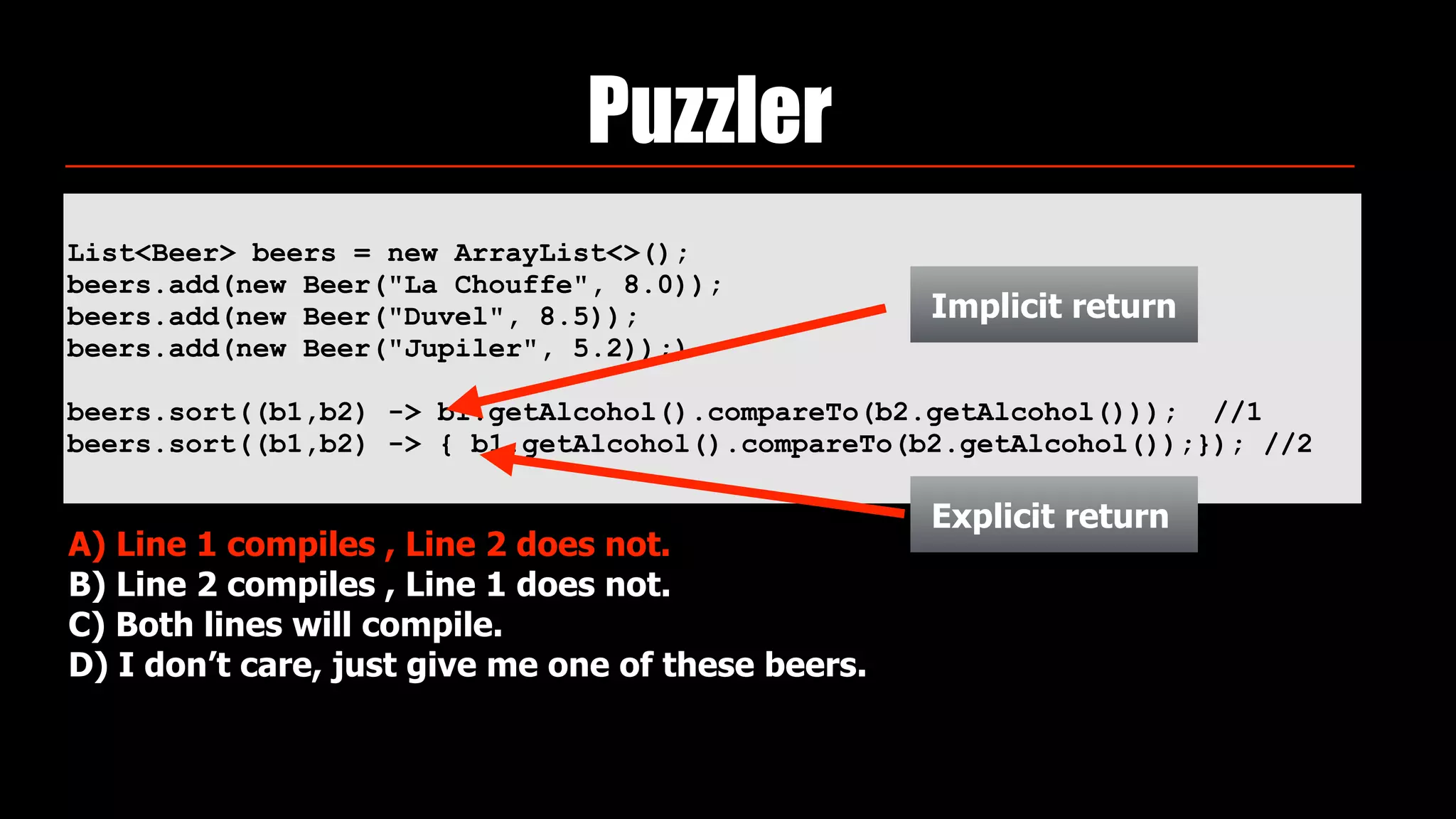 List<Beer> beers = new ArrayList<>(); 
beers.add(new Beer("La Chouffe", 8.0)); 
beers.add(new Beer("Duvel", 8.5)); 
beers.add(new Beer("Jupiler", 5.2));)
beers.sort((b1,b2) -> b1.getAlcohol().compareTo(b2.getAlcohol())); //1
beers.sort((b1,b2) -> { b1.getAlcohol().compareTo(b2.getAlcohol());}); //2
Puzzler
A) Line 1 compiles , Line 2 does not.
B) Line 2 compiles , Line 1 does not.
C) Both lines will compile.
D) I don’t care, just give me one of these beers.
Implicit return
Explicit return
 