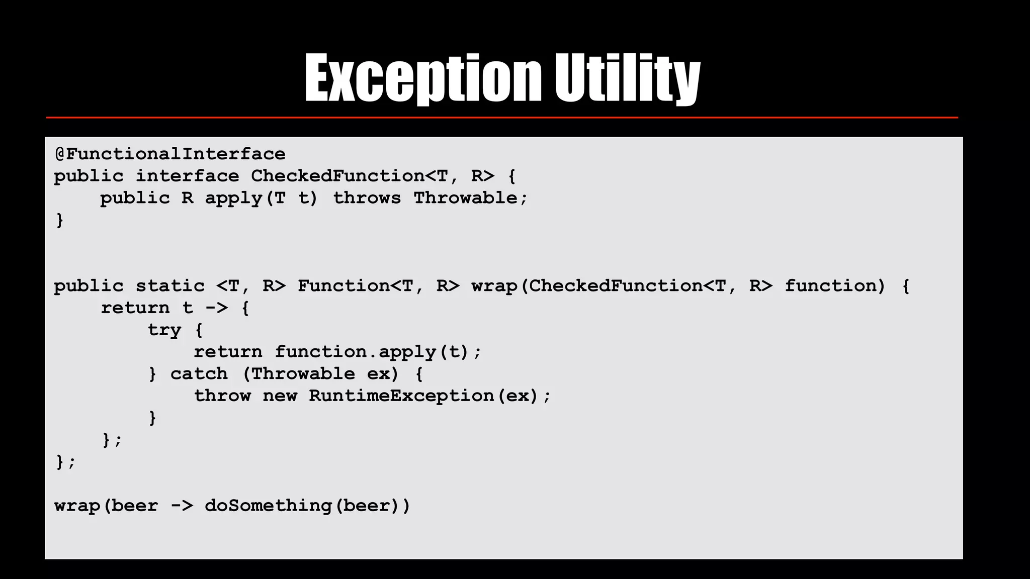 Exception Utility
@FunctionalInterface 
public interface CheckedFunction<T, R> { 
public R apply(T t) throws Throwable; 
}
public static <T, R> Function<T, R> wrap(CheckedFunction<T, R> function) { 
return t -> { 
try { 
return function.apply(t); 
} catch (Throwable ex) { 
throw new RuntimeException(ex); 
} 
}; 
};
wrap(beer -> doSomething(beer))
 