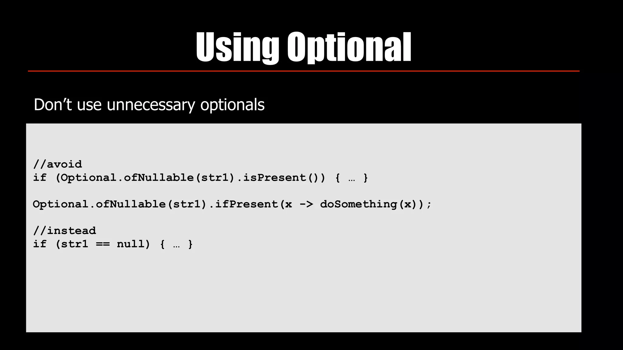 Using Optional
Don’t use unnecessary optionals
//avoid
if (Optional.ofNullable(str1).isPresent()) { … }
Optional.ofNullable(str1).ifPresent(x -> doSomething(x));
//instead
if (str1 == null) { … }
 
 
