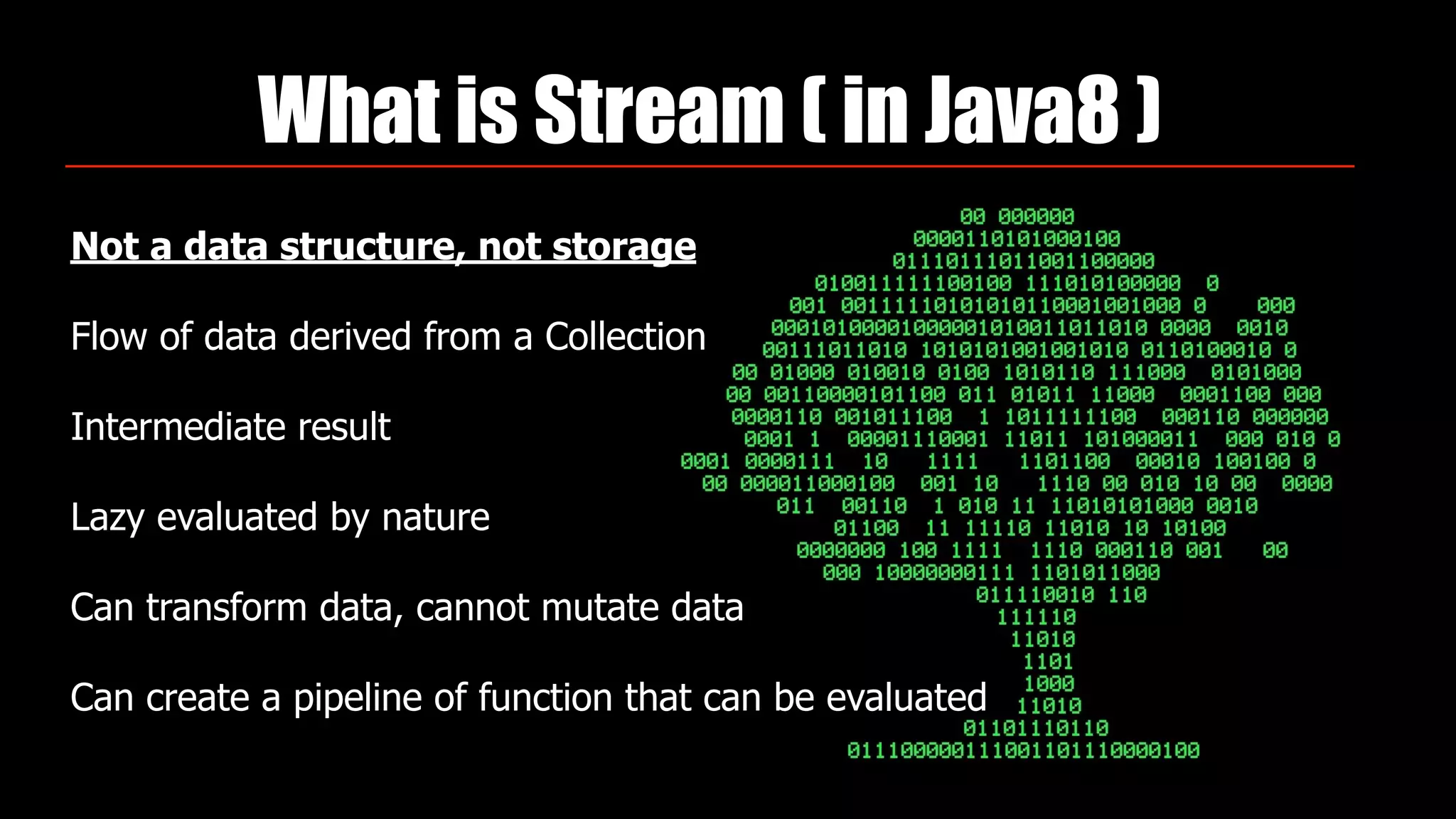 What is Stream ( in Java8 )
Not a data structure, not storage
Flow of data derived from a Collection
Intermediate result
Lazy evaluated by nature
Can transform data, cannot mutate data
Can create a pipeline of function that can be evaluated
 