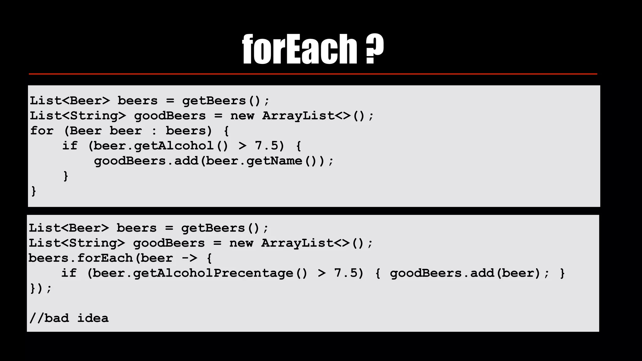 List<Beer> beers = getBeers();
List<String> goodBeers = new ArrayList<>(); 
for (Beer beer : beers) { 
if (beer.getAlcohol() > 7.5) { 
goodBeers.add(beer.getName()); 
} 
}
forEach ?
List<Beer> beers = getBeers();
List<String> goodBeers = new ArrayList<>();
beers.forEach(beer -> {
if (beer.getAlcoholPrecentage() > 7.5) { goodBeers.add(beer); }
});
//bad idea
 