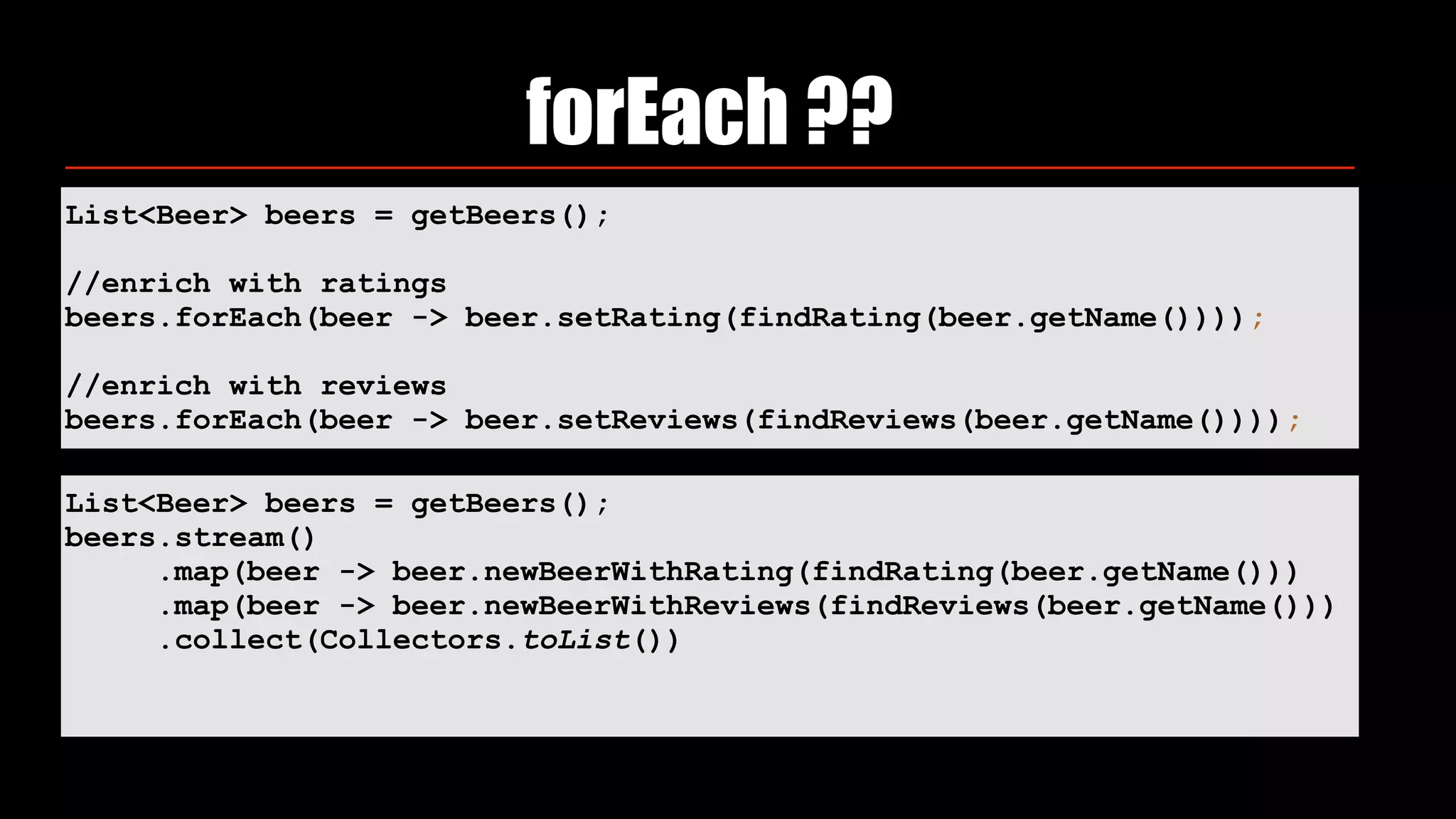 List<Beer> beers = getBeers();
//enrich with ratings
beers.forEach(beer -> beer.setRating(findRating(beer.getName())));
//enrich with reviews
beers.forEach(beer -> beer.setReviews(findReviews(beer.getName())));
forEach ??
List<Beer> beers = getBeers();
beers.stream()
.map(beer -> beer.newBeerWithRating(findRating(beer.getName()))
.map(beer -> beer.newBeerWithReviews(findReviews(beer.getName()))
.collect(Collectors.toList())
 