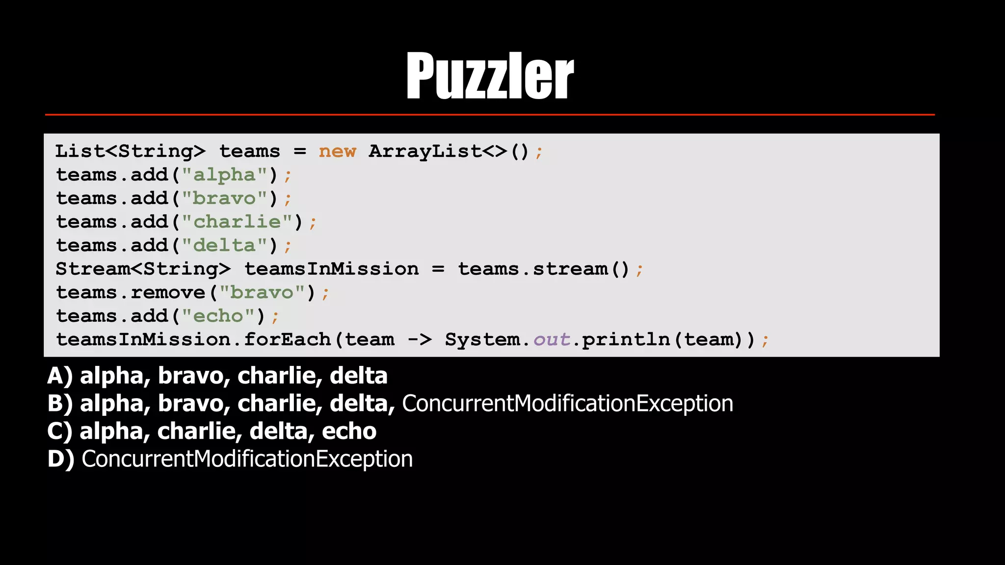 Puzzler
List<String> teams = new ArrayList<>(); 
teams.add("alpha"); 
teams.add("bravo"); 
teams.add("charlie"); 
teams.add("delta"); 
Stream<String> teamsInMission = teams.stream(); 
teams.remove("bravo"); 
teams.add("echo"); 
teamsInMission.forEach(team -> System.out.println(team));
A) alpha, bravo, charlie, delta
B) alpha, bravo, charlie, delta, ConcurrentModificationException
C) alpha, charlie, delta, echo
D) ConcurrentModificationException
 