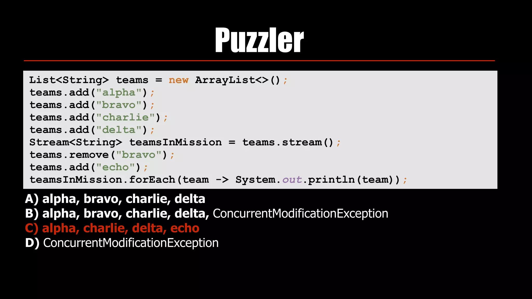 Puzzler
List<String> teams = new ArrayList<>(); 
teams.add("alpha"); 
teams.add("bravo"); 
teams.add("charlie"); 
teams.add("delta"); 
Stream<String> teamsInMission = teams.stream(); 
teams.remove("bravo"); 
teams.add("echo"); 
teamsInMission.forEach(team -> System.out.println(team));
A) alpha, bravo, charlie, delta
B) alpha, bravo, charlie, delta, ConcurrentModificationException
C) alpha, charlie, delta, echo
D) ConcurrentModificationException
 