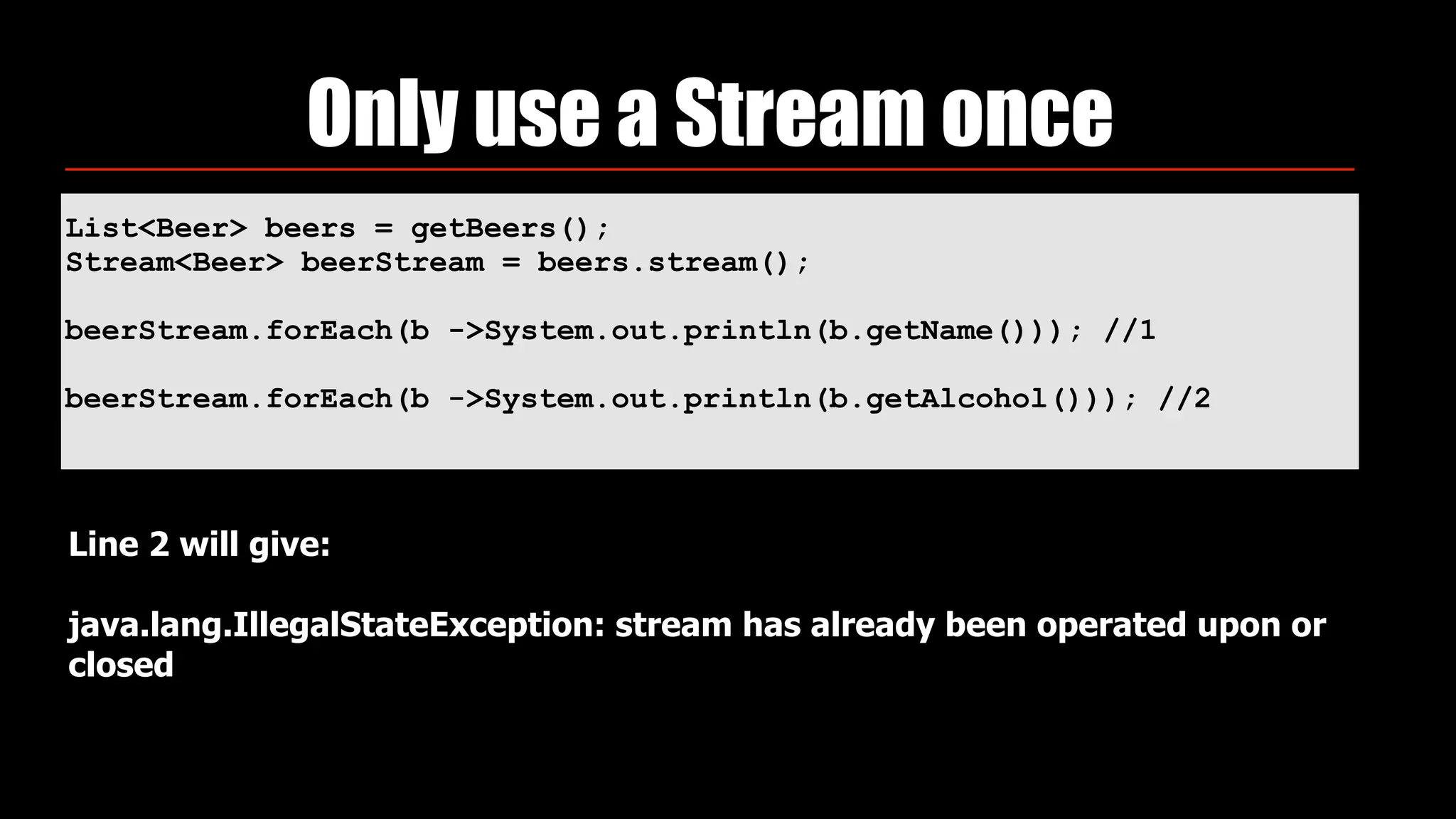 List<Beer> beers = getBeers(); 
Stream<Beer> beerStream = beers.stream(); 
 
beerStream.forEach(b ->System.out.println(b.getName())); //1
 
beerStream.forEach(b ->System.out.println(b.getAlcohol())); //2
Only use a Stream once
Line 2 will give:  
 
java.lang.IllegalStateException: stream has already been operated upon or
closed
 