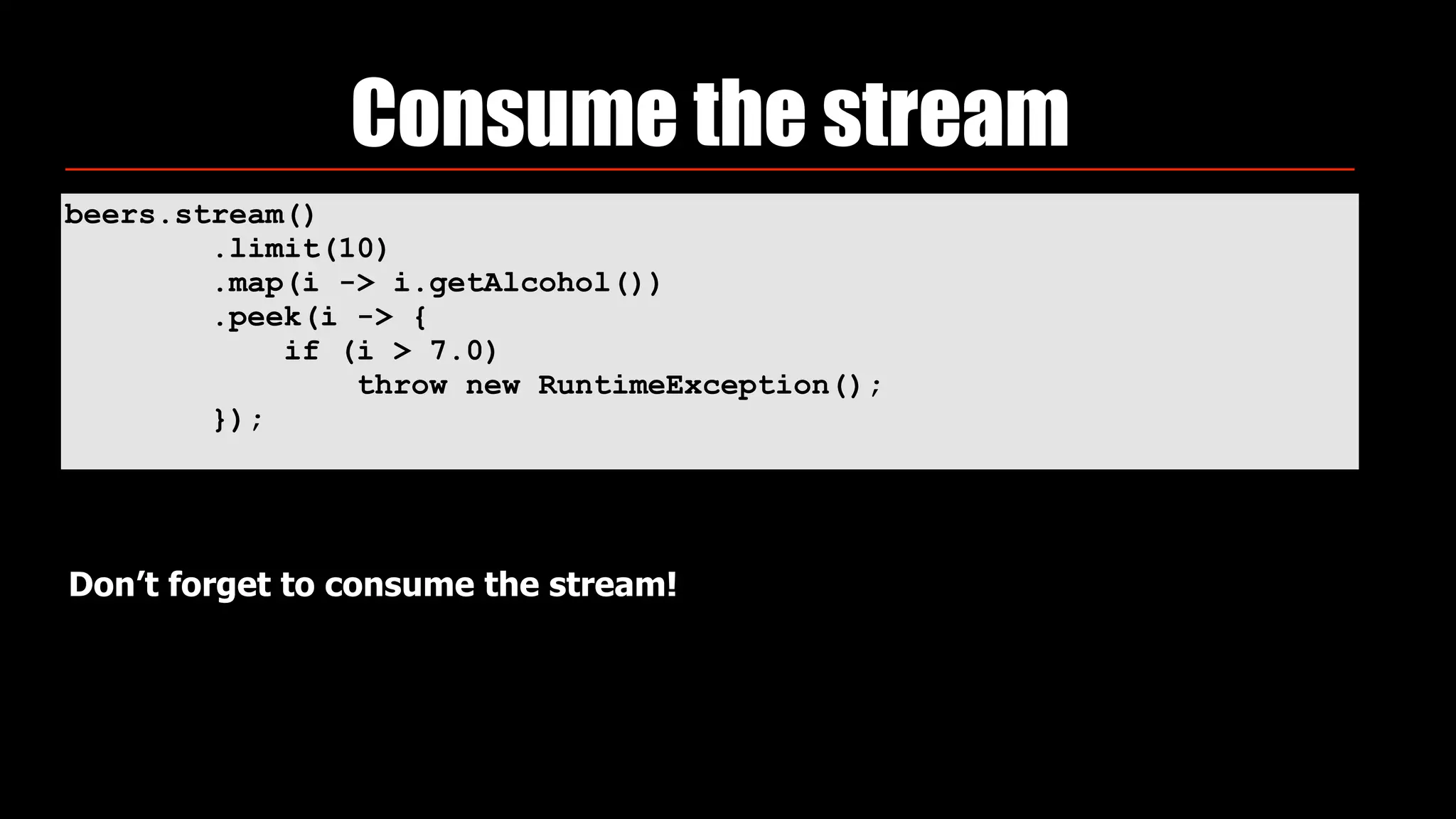 beers.stream() 
.limit(10) 
.map(i -> i.getAlcohol()) 
.peek(i -> { 
if (i > 7.0) 
throw new RuntimeException(); 
});
Consume the stream
Don’t forget to consume the stream!
 