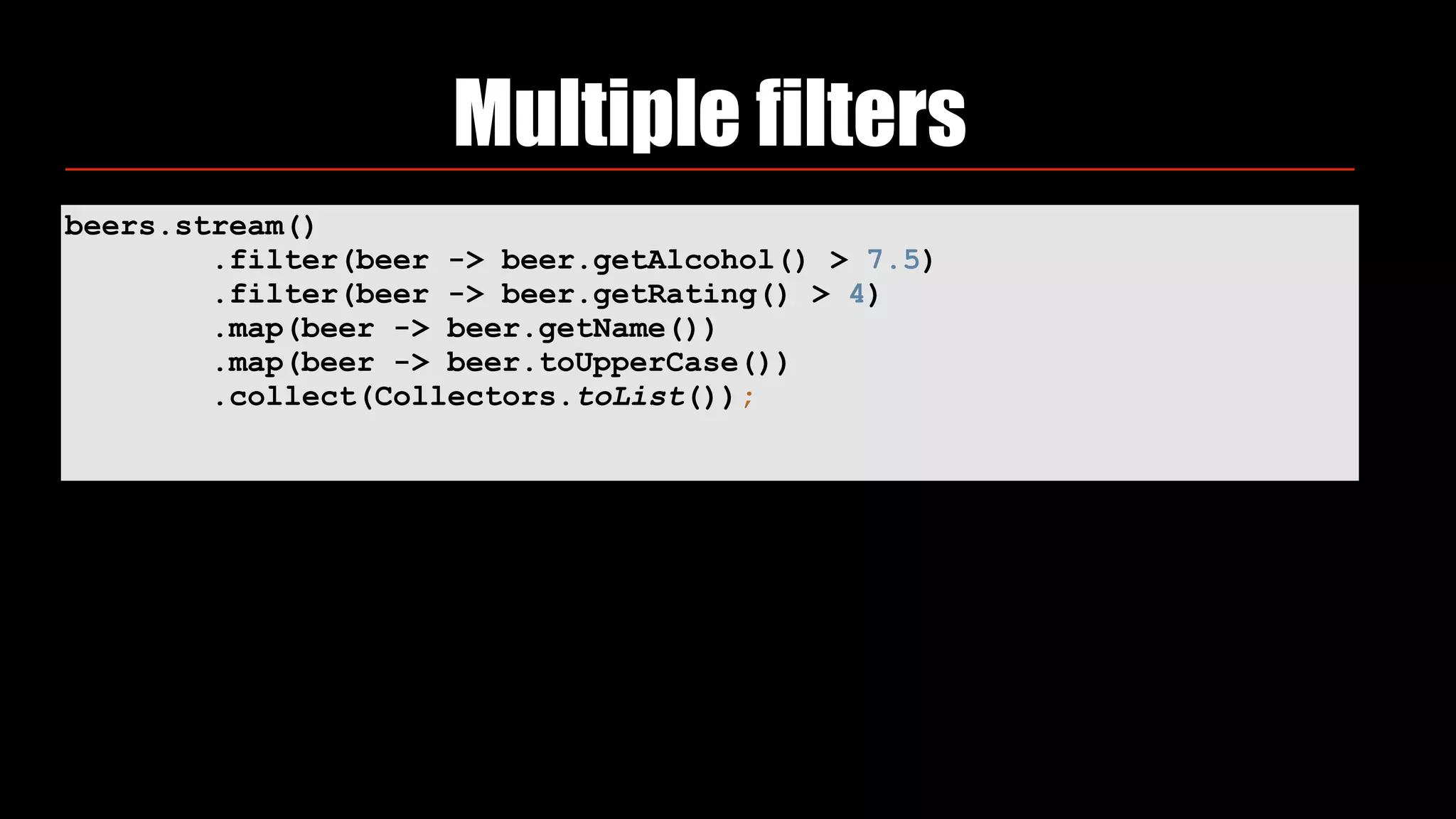 beers.stream()
.filter(beer -> beer.getAlcohol() > 7.5)
.filter(beer -> beer.getRating() > 4)
.map(beer -> beer.getName())
.map(beer -> beer.toUpperCase())
.collect(Collectors.toList());
Multiple filters
 