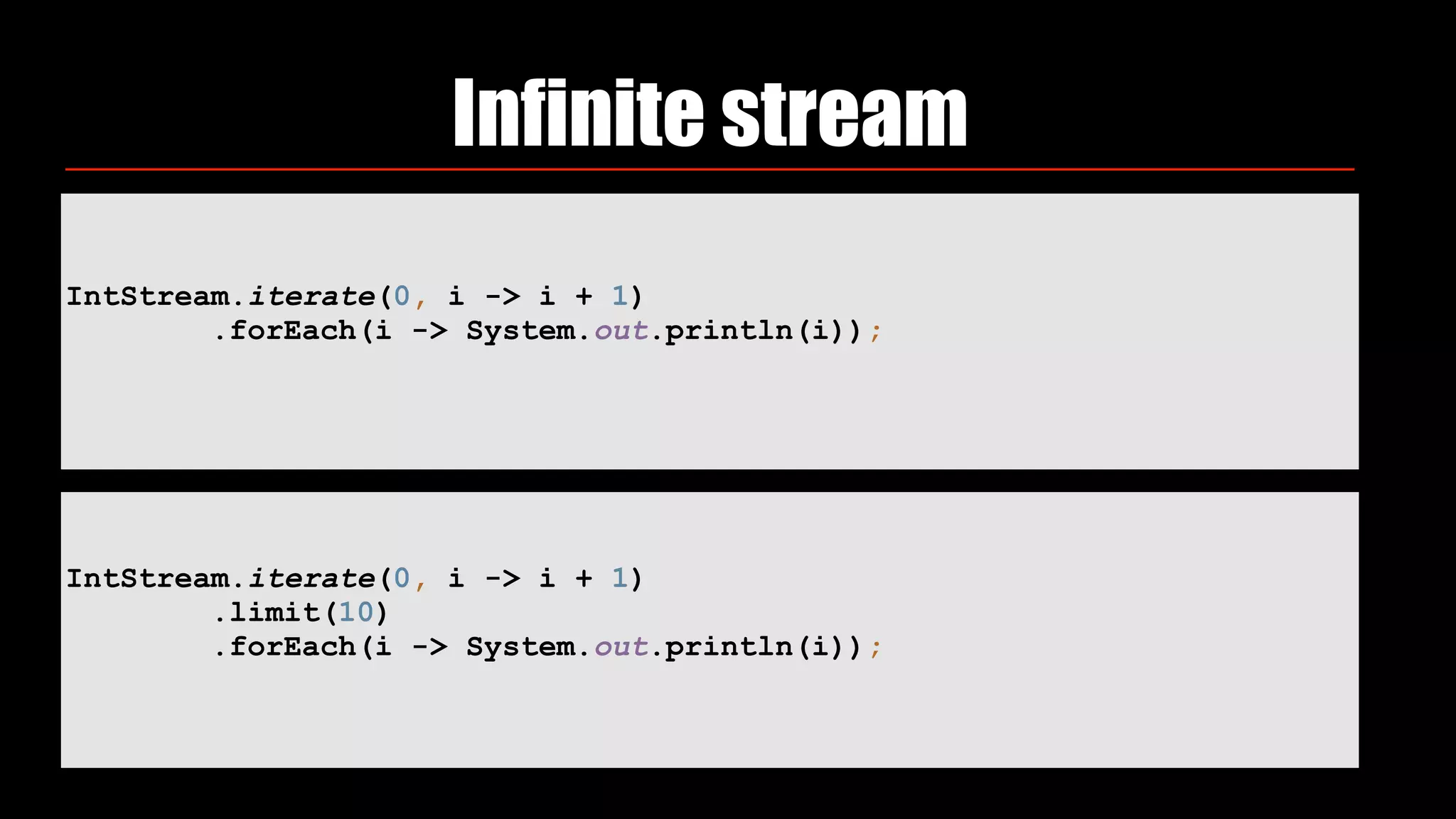 IntStream.iterate(0, i -> i + 1) 
.forEach(i -> System.out.println(i));
Infinite stream
IntStream.iterate(0, i -> i + 1) 
.limit(10) 
.forEach(i -> System.out.println(i));
 