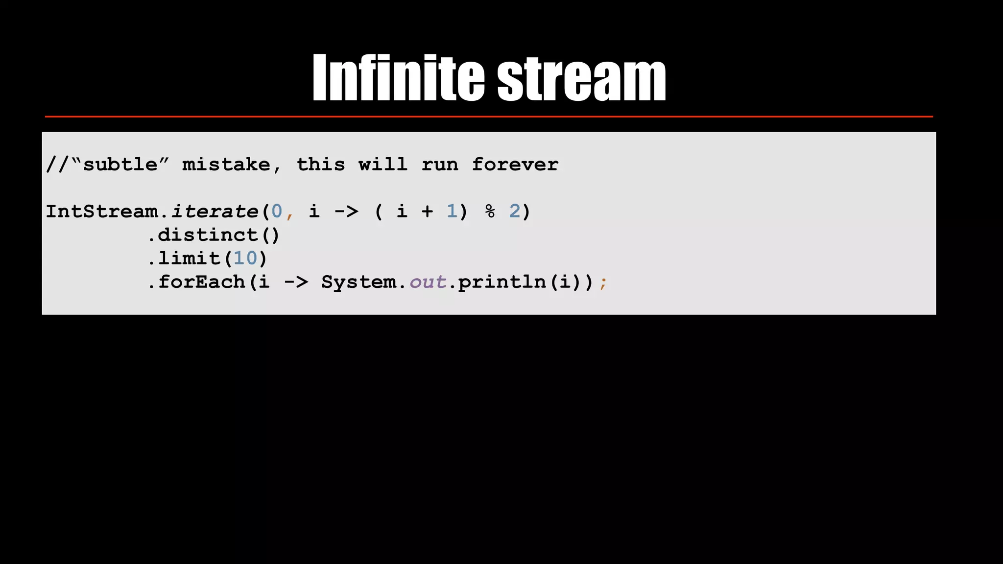 Infinite stream
//“subtle” mistake, this will run forever
IntStream.iterate(0, i -> ( i + 1) % 2) 
.distinct() 
.limit(10) 
.forEach(i -> System.out.println(i));
 