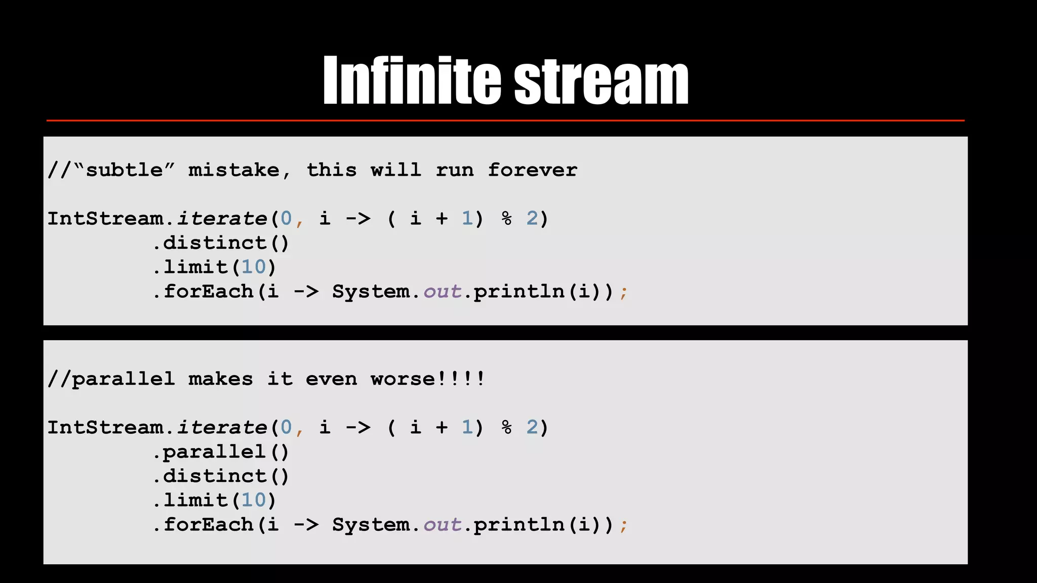 Infinite stream
//“subtle” mistake, this will run forever
IntStream.iterate(0, i -> ( i + 1) % 2) 
.distinct() 
.limit(10) 
.forEach(i -> System.out.println(i));
//parallel makes it even worse!!!!
IntStream.iterate(0, i -> ( i + 1) % 2)
.parallel()
.distinct() 
.limit(10) 
.forEach(i -> System.out.println(i));
 