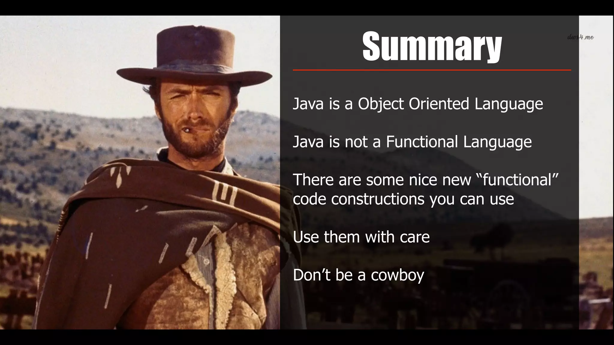 Summary
Java is a Object Oriented Language
Java is not a Functional Language
There are some nice new “functional”
code constructions you can use
Use them with care
Don’t be a cowboy
 