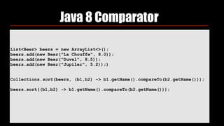 List<Beer> beers = new ArrayList<>(); 
beers.add(new Beer("La Chouffe", 8.0)); 
beers.add(new Beer("Duvel", 8.5)); 
beers.add(new Beer("Jupiler", 5.2));) 
 
 
Collections.sort(beers, (b1,b2) -> b1.getName().compareTo(b2.getName())); 
 
beers.sort((b1,b2) -> b1.getName().compareTo(b2.getName()));
 
Java 8 Comparator
 