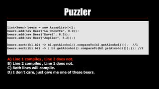 List<Beer> beers = new ArrayList<>(); 
beers.add(new Beer("La Chouffe", 8.0)); 
beers.add(new Beer("Duvel", 8.5)); 
beers.add(new Beer("Jupiler", 5.2));)
beers.sort((b1,b2) -> b1.getAlcohol().compareTo(b2.getAlcohol())); //1
beers.sort((b1,b2) -> { b1.getAlcohol().compareTo(b2.getAlcohol());}); //2
Puzzler
A) Line 1 compiles , Line 2 does not.
B) Line 2 compiles , Line 1 does not.
C) Both lines will compile.
D) I don’t care, just give me one of these beers.
 