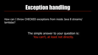 Exception handling
How can I throw CHECKED exceptions from inside Java 8 streams/
lambdas?
The simple answer to your question is:  
You can't, at least not directly.
 