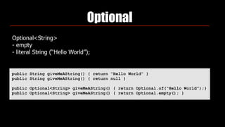 Optional
Optional<String> 
- empty 
- literal String (“Hello World”);
public String giveMeAString() { return “Hello World” }
public String giveMeAString() { return null }
public Optional<String> giveMeAString() { return Optional.of(“Hello World”);}
public Optional<String> giveMeAString() { return Optional.empty(); }
 
 