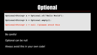Optional
Optional<String> a = Optional.of(“Hello World”);
Optional<String> b = Optional.empty();
Optional<String> c = null //please avoid this
 
Be careful
Optional can be null
Always avoid this in your own code!
 
