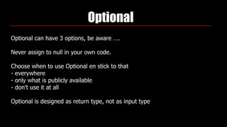 Optional
Optional can have 3 options, be aware ….
Never assign to null in your own code.
Choose when to use Optional en stick to that 
- everywhere 
- only what is publicly available 
- don’t use it at all
Optional is designed as return type, not as input type
 