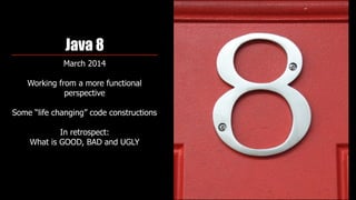 Java 8
March 2014
Working from a more functional
perspective 
Some “life changing” code constructions
In retrospect:  
What is GOOD, BAD and UGLY
 