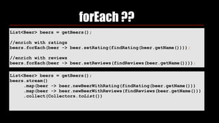 List<Beer> beers = getBeers();
//enrich with ratings
beers.forEach(beer -> beer.setRating(findRating(beer.getName())));
//enrich with reviews
beers.forEach(beer -> beer.setReviews(findReviews(beer.getName())));
forEach ??
List<Beer> beers = getBeers();
beers.stream()
.map(beer -> beer.newBeerWithRating(findRating(beer.getName()))
.map(beer -> beer.newBeerWithReviews(findReviews(beer.getName()))
.collect(Collectors.toList())
 